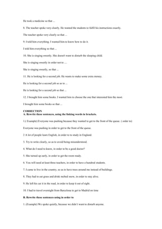 He took a medicine so that ...
8. The teacher spoke very clearly. He wanted the students to fulfil his instructions exactly.
The teacher spoke very clearly so that ...
9. I told him everything. I wanted him to know how to do it.
I told him everything so that ...
10. She is singing sweetly. She doesn't want to disturb the sleeping child.
She is singing sweetly in order not to ....
She is singing sweetly, so that ...
11. He is looking for a second job. He wants to make some extra money.
He is looking for a second job so as to ...
He is looking for a second job so that ...
12. I brought him some books. I wanted him to choose the one that interested him the most.
I brought him some books so that ...
CORRECTION
A. Rewrite these sentences, using the linking words in brackets.
1.( Example) Everyone was pushing because they wanted to get to the front of the queue. ( order to)
Everyone was pushing in order to get to the front of the queue.
2 A lot of people learn English, in order to to study in England.
3. Try to write clearly, so as to avoid being misunderstood.
4. What do I need to know, in order to be a good doctor?
5. She turned up early, in order to get the room ready.
6. You will need at least three teachers, in order to have a hundred students.
7. I came to live in the country, so as to have trees around me instead of buildings.
8. They had to eat grass and drink melted snow, in order to stay alive.
9. He left his car it in the road, in order to keep it out of sight.
10. I had to travel overnight from Barcelona to get to Madrid on time
B. Rewrite these sentences using in order to
1. (Example) We spoke quietly, because we didn’t want to disturb anyone.
 