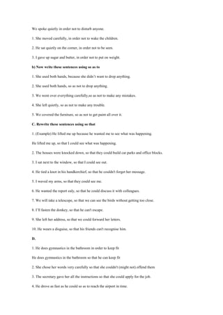 We spoke quietly in order not to disturb anyone.
1. She moved carefully, in order not to wake the children.
2. He sat quietly on the corner, in order not to be seen.
3. I gave up sugar and butter, in order not to put on weight.
b) Now write these sentences using so as to
1. She used both hands, because she didn’t want to drop anything.
2. She used both hands, so as not to drop anything.
3. We went over everything carefully,so as not to make any mistakes.
4. She left quietly, so as not to make any trouble.
5. We covered the furniture, so as not to get paint all over it.
C. Rewrite these sentences using so that
1. (Example) He lifted me up because he wanted me to see what was happening.
He lifted me up, so that I could see what was happening.
2. The houses were knocked down, so that they could build car parks and office blocks.
3. I sat next to the window, so that I could see out.
4. He tied a knot in his handkerchief, so that he couldn't forget her message.
5. I waved my arms, so that they could see me.
6. He wanted the report ealy, so that he could discuss it with colleagues.
7. We will take a telescope, so that we can see the birds without getting too close.
8. I’ll fasten the donkey, so that he can't escape.
9. She left her address, so that we could forward her letters.
10. He wears a disguise, so that his friends can't recognise him.
D.
1. He does gymnastics in the bathroom in order to keep fit
He does gymnastics in the bathroom so that he can keep fit
2. She chose her words very carefully so that she couldn't (might not) offend them
3. The secretary gave her all the instructions so that she could apply for the job.
4. He drove as fast as he could so as to reach the airport in time.
 