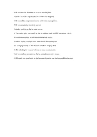 5. He took a taxi to the airport so as not to miss the plane.
He took a taxi to the airport so that he couldn't miss the plane
6. He took all the due precautions so as not to raise any suspicions.
7. He took a medicine in order to recover
He took a medicine so that he could recover
8. The teacher spoke very clearly so that the students could fulfil his instructions exactly.
9. I told him everything so that he could know how to do it.
10. She is singing sweetly in order not to disturb the sleeping child.
She is singing sweetly so that she can't disturb the sleeping child.
11. He is looking for a second job so as to make so extra money.
He is looking for a second job so that he can make some extra money.
12. I brought him some books so that he could choose the one that interested him the most.
 