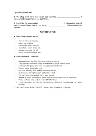 7 (if/unless) I need a lot.
B: The shop must have done much less business ________________________ 8
(since/until) the supermarket has been there.
A: I don’t like the supermarket __________________________ 9 (although/in spite of)
having a much bigger choice. I go there ____________________ 10 (because/so) it’s
cheaper.
CORRECTION
A. Time connectors - correction
1. Think of me while I’m away
2. I'll love you until I die
3. I hear music when I see you
4. Come home before it's too late
5. I've been sad since you left
6. I fell in love as soon as we met
B. Other connectors - correction
1. Although it was late, Alex didn’t seem in a hurry to leave.
2. They put video cameras in shops in order to stop people stealing things.
3. I decided not to go out for a meal because I couldn’t afford it.
4. If you’re ready, we can start now.
5. Our room was very small, but we didn’t mind it at all.
6. No one was watching television, so I switched it off.
7. You can’t drive a car, unless you’ve got a license.
8. In spite of having absolutely no talent, the man became a popular TV personality.
9. Voicky sent us a map, so that we could find her house.
10. I think my answers are right, but can I just check them with yours in case I’ve made a
mistake?
C. 1. so; 2. to; 3. before; 4. after; 5.but; 6.if; 7. unless 8. since 9. in spite of; 10. Because
 