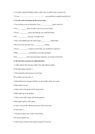6. You didn't spend he holidays with us, that's why you didn't enjoy yourself a lot.
7. If you ................................................................, you would have enjoyed yourself a lot.
F. Use the verbs in brackets in the correct tense.
1.You will have to go to bed earlier if you ______________ (start) work at 8.
2.You ___________ (have) to take a taxi if you are in a hurry.
3.If you ___________ (give) up smoking, you would feel better.
4.If I _____________ (be) you, I wouldn’t do it.
5.They will probably pass the exam if they ___________ (study) hard.
6.We won’t miss the train if we _____________ (hurry).
7.If you ___________ (come) to see the film, you would have enjoyed it.
8.Who _____________ (you/phone) if you had a problem?
9.If it ___________ (be) warm and sunny tomorrow, we will go to the beach.
G. Rewrite these sentences as indicated below.
1. I didn’t phone them because I didn’t have their phone number.
If I had their phone number, I ….
2. We missed the train because we were late.
We wouldn’t miss the train, if …
3. Mum had run out of sugar and flour, so she couldn’t make me a cake.
If Mum hadn’t run out ….
4. Mum went to the garden and let dinner burn.
If Mum didn’t go to the garden, …
5. They went to Gill’s party and met her parents.
If they hadn’t gone to Gill’s party, …
6. I don’t visit you this afternoon because I don’t have time.
If I have time, I ….
7. He doesn’t phone now. I don’t wait for him.
If he doesn’t phone now, …
8. I don’t have a house in the country because I’m not rich.
 