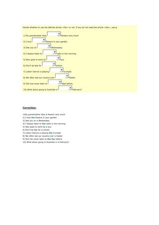 Decide whether to use the definite article >the< or not. If you do not need the article >the<, use x.
1) My grandmother likes flowers very much.
2) I love flowers in your garden.
3) See you on Wednesday.
4) I always listen to radio in the morning.
5) Alex goes to work by bus.
6) Don't be late for school.
7) Listen! Dennis is playing trumpet.
8) We often see our cousins over Easter.
9) She has never been to Alps before.
10) What about going to Australia in February?
Correction:
1)My grandmother likes x flowers very much.
2) I love the flowers in your garden.
3) See you on x Wednesday.
4) I always listen to the radio in the morning.
5) Alex goes to work by x bus.
6) Don't be late for x school.
7) Listen! Dennis is playing the trumpet.
8) We often see our cousins over x Easter.
9) She has never been to the Alps before.
10) What about going to Australia in x February?
 
