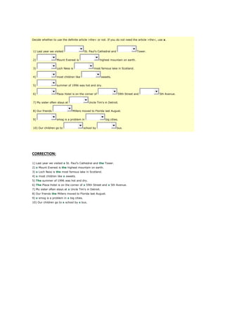Decide whether to use the definite article >the< or not. If you do not need the article >the<, use x.
1) Last year we visited St. Paul's Cathedral and Tower.
2) Mount Everest is highest mountain on earth.
3) Loch Ness is most famous lake in Scotland.
4) most children like sweets.
5) summer of 1996 was hot and dry.
6) Plaza Hotel is on the corner of 59th Street and 5th Avenue.
7) My sister often stays at Uncle Tim's in Detroit.
8) Our friends Millers moved to Florida last August.
9) smog is a problem in big cities.
10) Our children go to school by bus.
CORRECTION:
1) Last year we visited x St. Paul's Cathedral and the Tower.
2) x Mount Everest is the highest mountain on earth.
3) x Loch Ness is the most famous lake in Scotland.
4) x most children like x sweets.
5) The summer of 1996 was hot and dry.
6) The Plaza Hotel is on the corner of x 59th Street and x 5th Avenue.
7) My sister often stays at x Uncle Tim's in Detroit.
8) Our friends the Millers moved to Florida last August.
9) x smog is a problem in x big cities.
10) Our children go to x school by x bus.
 