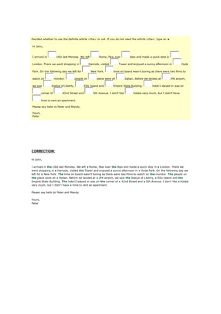 Decided whether to use the definite article >the< or not. If you do not need the article >the<, type an x.
Hi John,
I arrived in USA last Monday. We left Rome, flew over Alps and made a quick stop in
London. There we went shopping in Harrods, visited Tower and enjoyed a sunny afternoon in Hyde
Park. On the following day we left for New York. time on board wasn't boring as there were two films to
watch on monitor. people on plane were all Italian. Before we landed at JFK airport,
we saw Statue of Liberty, Ellis Island and Empire State Building. hotel I stayed in was on
corner of 42nd Street and 5th Avenue. I don't like hotels very much, but I didn't have
time to rent an apartment.
Please say hello to Peter and Mandy.
Yours,
Peter
CORRECTION:
Hi John,
I arrived in the USA last Monday. We left x Rome, flew over the Alps and made a quick stop in x London. There we
went shopping in x Harrods, visited the Tower and enjoyed a sunny afternoon in x Hyde Park. On the following day we
left for x New York. The time on board wasn't boring as there were two films to watch on the monitor. The people on
the plane were all x Italian. Before we landed at x JFK airport, we saw the Statue of Liberty, x Ellis Island and the
Empire State Building. The hotel I stayed in was on the corner of x 42nd Street and x 5th Avenue. I don't like x hotels
very much, but I didn't have x time to rent an apartment.
Please say hello to Peter and Mandy.
Yours,
Peter
 