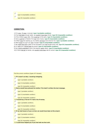 type II (improbable condition)
type III (impossible condition)
CORRECTION:
1) If it rains, I'll wear a raincoat. type I (probable condition)
2) If we had taken enough water, we wouldn't have been thirsty. type III (impossible condition)
3) If the children were older, they would go to the party. type II (improbable condition)
4) Harry could fly to Helsinki if he had more money. type II (improbable condition)
5) If Mark does the washing up, his mother will have more time for him. type I (probable condition)
6) What would you do if you saw a burglar? type II (improbable condition)
7) We might have had a glass of hot chocolate if you had bought some milk. type III (impossible condition)
8) If I were you I should keep the secret. type II (improbable condition)
9) Ron would understand more if the teacher spoke clearly. type II (improbable condition)
10) If Doris had got up earlier, she wouldn't have been late for school. type III (impossible condition)
Find the correct conditions (types of if-clauses).
1) If it wasn't so late, I would go shopping.
type I (probable condition)
type II (improbable condition)
type III (impossible condition)
2) Henry would have phoned his mother if he hadn't written the text message.
type I (probable condition)
type II (improbable condition)
type III (impossible condition)
3) I would buy a Ferrari if I had a lot of money.
type I (probable condition)
type II (improbable condition)
type III (impossible condition)
4) If we had known of your arrival, we would have been at the airport.
type I (probable condition)
type II (improbable condition)
type III (impossible condition)
5) I could have helped you if you had told me the truth.
 