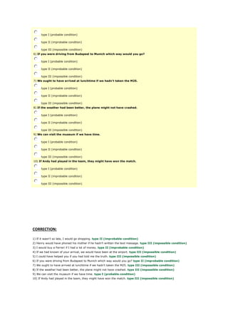 type I (probable condition)
type II (improbable condition)
type III (impossible condition)
6) If you were driving from Budapest to Munich which way would you go?
type I (probable condition)
type II (improbable condition)
type III (impossible condition)
7) We ought to have arrived at lunchtime if we hadn't taken the M25.
type I (probable condition)
type II (improbable condition)
type III (impossible condition)
8) If the weather had been better, the plane might not have crashed.
type I (probable condition)
type II (improbable condition)
type III (impossible condition)
9) We can visit the museum if we have time.
type I (probable condition)
type II (improbable condition)
type III (impossible condition)
10) If Andy had played in the team, they might have won the match.
type I (probable condition)
type II (improbable condition)
type III (impossible condition)
CORRECTION:
1) If it wasn't so late, I would go shopping. type II (improbable condition)
2) Henry would have phoned his mother if he hadn't written the text message. type III (impossible condition)
3) I would buy a Ferrari if I had a lot of money. type II (improbable condition)
4) If we had known of your arrival, we would have been at the airport. type III (impossible condition)
5) I could have helped you if you had told me the truth. type III (impossible condition)
6) If you were driving from Budapest to Munich which way would you go? type II (improbable condition)
7) We ought to have arrived at lunchtime if we hadn't taken the M25. type III (impossible condition)
8) If the weather had been better, the plane might not have crashed. type III (impossible condition)
9) We can visit the museum if we have time. type I (probable condition)
10) If Andy had played in the team, they might have won the match. type III (impossible condition)
 