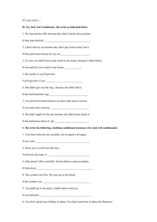 If I were rich, I …
H. 1st; 2nd; 3rd Conditional - Re-write as indicated below
1. We rejected the offer because they didn't clarify their position.
If they had clarified ___________________________________.
2. I don't sell my car because they don't pay much money for it.
If they paid more money for my car ______________________
3. I'm sure you didn't leave your watch in my house, because I didn't find it.
If you had left your watch in my house, _____________
5. Be careful, or you'll get hurt.
You'll get hurt, if you ____________________________
6. She didn't give me the ring , because she didn't find it.
If she had found the ring, _____________________________
7. You don't feel better because you don't take much exercise.
If you took more exercise, _____________________________
8. She didn't apply for the job, because she didn't know about it.
If she had known about it, she __________________________
I - Re-write the following , building conditional sentences (1st, 2nd, 3rd conditionals)
1. You must write the test carefully, not to repeat it all again.
If you write _________________________________________
2. Hurry up or you'll miss the train.
You'll miss the train, if ________________________________
3. John doesn’t drive carefully. He has had too many accidents.
If John drove __________________________________________
4. The weather isn't fine. We can't go to the beach.
If the weather was _____________________________________
5. You didn't go to the party. I didn't dance with you.
If you had gone _______________________________________
6. You don't spend your holiday in Spain. You don't learn how to dance the flamenco.
 