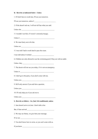 K - Rewrite as indicated below - Unless
1. If I don't have to work late, I'll see you tomorrow.
I'll see you tomorrow, unless I __________________________
2. If she doesn't ask me, I will not tell Sue what you said.
Unless she ________________________________________
3. I wouldn’t eat fish, if I weren’t extremely hungry.
Unless I __________________________________________
4. We must hurry not to be late.
Unless we _______________________________________
5. I was told I had to work hard to pass the exam.
I was told unless I worked ___________________________
6. Children are only allowed to use the swimming pool if they are with an adult.
Unless .they ______________________________________
7. The doctor will not see you today, if it is not an emergency.
Unless it _________________________________________
8. I don't go to the party, if you don't come with me.
Unless you _______________________________________
9. He'll only answer if you ask him a question.
Unless you ________________________________________
10. I'll only help you if you ask me to.
Unless you _________________________________________
L- Rewrite as follows - 1st, 2nd, 3rd conditionals; unless
1. Jane doesn't arrive on time. I don't talk to her.
But, if Jane arrived _________________________________
2. We may see Henry, we give him your message.
If we see ________________________________________
3. You don't know how to swim, so you can't come with us.
If you knew ______________________________________
 