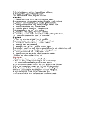 7. If she had taken my advice, she would have felt happy.
8. If you don’t run, you won't catch the train.
10.If they don't work harder, they won't succeed.
Exercise J.
1. Unless you bring the money, I won’t buy you the tickets.
2. Unless you read your messages, you won’t receive e-mail greetings.
3. Unless we walked walk faster, we wouldn’t get there in time.
4. Unless you arrived arrive early, you wouldn’t get the best seats.
5. Unless you try harder, you’ll never succeed.
6. Unless the weather gets better, I’ll stay at home.
7. Unless you hurry, you won't arrive on time
8. Unless they get a subsidy, this theatre will close
9. Unless they had lent me the money, I wouldn’t have bought the house.
10. Unless you come with me, I won’t go to the party.
Exercise K
1. I'll see you tomorrow, unless I have to work late
2. Unless she asks me, I will not (won't) tell Sue what to do
3. Unless I were extremely hungry, I wouldn't eat fish.
4. Unless we hurry, we will be late.
5. I was told unless I worked, I wouldn't pass my exam.
6. Unless they are with an adult, children are not allowed to use the swimming-pool.
7. Unless it is an emergency, the doctor will not see you today.
8. Unless you come with me, I don't go to the party.
9. Unless you ask him a question, he will not (won't) answer.
10.Unless you ask me to, I won't help you.
Exercise L.
1. But, if Jane arrived on time, I would talk to her.
2. If we see Henry, we'll give (we will give) him your message
3. But if you knew how to swim, you could come with us.
4. But, if you were qualified enough, you could (would) find a good job.
Unless you are qualified enough, you won't (can't) find a good job.
5. But if he spoke English, he would (could) find a job in England.
Unless he speaks English, he won't (can't) find a job in England.
6. If you had applied for the job, you would have got it.
7. If she had come on time, she would have found a good seat.
 