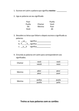 Treina as tuas palavras com os cartões
1. Escreve em Latim a palavra que significa menino - __________
2. Liga as palavras ao seu significado
Puer Puella
Puella Chamar Vocō
Dō Menino Puer
Vocō dō
3. Descobre as letras que faltam e depois escreve o significado as
palavras.
a. __ue__ significa ______________
b. P__ __ ll__ significa ______________
c. __o__ō significa______________
4. Circunda as palavras em Latim para corresponderem aos
significados.
Chamar
vocō vacō
voccō voco
Menino
pēur peur
pour puer
Menina
pullea puela
puella pella
 