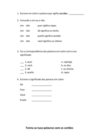 Treina as tuas palavras com os cartões
1. Escreve em Latim a palavra que sigifica eu dou - ____________
2. Circunda o sim ou o não.
sim não puer sigifica rapaz.
sim não dō significa eu tenho.
sim não puella significa vestido.
sim não vocō significa eu chamo.
3. Faz a correspondência das palavras em Latim com o seu
significado.
___ 1. puer a. rapariga
___ 2. vocō b. eu dou
___ 3. dō c. eu chamo
___ 4. puella d. rapaz
4. Escreve o significado das pavaras em Latim.
Dō ________________
Puer ________________
Vocō ________________
Puella ________________
 