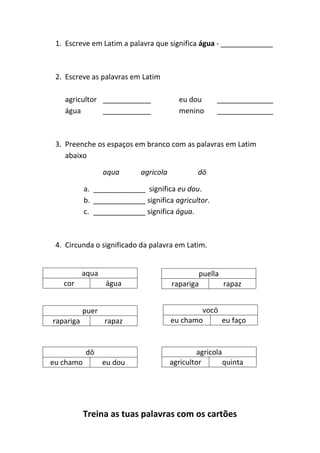 Treina as tuas palavras com os cartões
1. Escreve em Latim a palavra que significa água - _____________
2. Escreve as palavras em Latim
agricultor ____________ eu dou ______________
água ____________ menino ______________
3. Preenche os espaços em branco com as palavras em Latim
abaixo
aqua agricola dō
a. _____________ significa eu dou.
b. _____________ significa agricultor.
c. _____________ significa água.
4. Circunda o significado da palavra em Latim.
aqua
cor água
puella
rapariga rapaz
puer
rapariga rapaz
vocō
eu chamo eu faço
dō
eu chamo eu dou
agricola
agricultor quinta
 