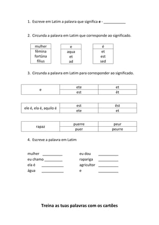 Treina as tuas palavras com os cartões
1. Escreve em Latim a palavra que significa e - ___________
2. Circunda a palavra em Latim que corresponde ao significado.
3. Circunda a palavra em Latim para corresponder ao significado.
e
ete et
est ēt
ele é, ela é, aquilo é
est ēst
ete et
rapaz
puerre peur
puer peurre
4. Escreve a palavra em Latim
mulher __________ eu dou __________
eu chamo _________ rapariga __________
ela é ___________ agricultor __________
água ___________ e __________
mulher
fēmina
fortūna
fīlius
e
aqua
et
ad
é
et
est
sed
 