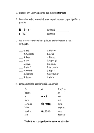 Treina as tuas palavras com os cartões
1. Escreve em Latim a palavra que significa floresta - __________
2. Descobre as letras que faltam e depois escreve o que significa a
palavra.
fē__i__a significa____________
s__lv__ significa____________
3. Faz a correspondência da palavra em Latim com o seu
sigificado.
___ 1. Est a. mulher
___ 2. Agricola b. água
___ 3. Puer c. floresta
___ 4. Dō d. rapariga
___ 5. Silva e. eu dou
___ 6. Vocō f. eu chamo
___ 7. Puella g. rapaz
___ 8. Fēmina h. agricultor
___ 9. Aqua i. ela é
4. Liga as palavras aos significados do meio
Est e fortūna
equus et
et ela é sed
sunt est
fortūna floresta silva
silva equus
fēmina mulher sunt
sed fēmina
 