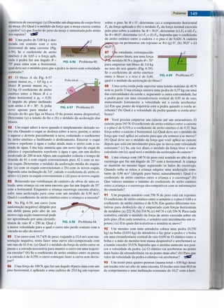 iminencia de escorregar. (a) Desenhe um diagrama de corpo livre
da moga. (b) Qual e o modulo da forga que a moga exerce contra
a pedra? (c) que fragao do peso da moga e sustentada pelo atrito
ios sapatos? iftf
80 Uma pedra de 5,00 kg e des-
locada em contato com o teto
horizontal de uma caverna (Fig.
6-56). Se o coeficiente de atrito
cinetico e de 0,65 e a forga apli-
cada a pedra faz um angulo 9 =
70° para cima com a horizontal,
qual deve ser o modulo para que a pedra se mova com velocidade
constante?
Problemas
sobre o piso. Se 9 = 0°, determine (a) a componente horizontal
Fh da forga aplicada e (b) o modulo FN da forga normal exercida
pelo piso sobre a cadeira. Se 9 = 30,0°, determine (c) Fh e (d) FN.
Se 9 = 60,0°, determine (e) Fh e (f) FN. Suponha que o coeficiente
de atrito estatico entre a cadeira e o piso e de 0,420. A cadeira
ga ou permanece em repouso se 9 e (g) 0°, (h) 30,0° e (i)
Pedra
FIG. 6-56 Problema 80
Polia ideal
Problema 81.
81 O bloco A da Fig. 6-57
possui massa mA = 4,0 kg e o
bloco B possui massa mB =
2.0 kg. O coeficiente de atrito
cinetico entre o bloco B e o
piano horizontal e pk = 0,50.
O angulo do piano inclinado
sem atrito 6 9 = 30°. A polia
serve apenas para mudar a
diregao do fio que liga os blocos. O fio possui massa desprezivel.
Determine (a) a tensao do fio e (b) o modulo da aceleragao dos
blocos.
82 Um esqui adere a neve quando e simplesmente deixado so-
bre ela. Quando o esqui se desloca sobre a neve, porem, o atrito
o aquece e derrete parcialmente a neve, reduzindo o coeficiente
de atrito cinetico e facilitando o deslizamento. Encerar o esqui
torna-o repelente a agua e reduz ainda mais o atrito com a ca-
mada de agua. Uma loja anuncia que um novo tipo de esqui de
plastico e especialmente repelente a agua e que, em um declive
moderado de 200 m nos Alpes, um esquiador reduziu o tempo de
descida de 61 s com esquis convencionais para 42 s com os no-
vos esquis. Determine o modulo da aceleragao media do esquia-
^or (a) com os esquis convencionais e (b) com os novos esquis.
Supondo uma inclinagao de 3,0°, calcule o coeficiente de atrito ci-
netico (c) para os esquis convencionais e (d) para os novos esquis.
83 Brincando nas vizinhangas do canteiro de obras de uma es-
trada, uma crianga cai em uma encosta que faz um angulo de 35°
com a horizontal. Enquanto a crianga escorrega encosta abaixo,
sofre uma aceleragao para cima com um modulo de 0,50 m/s2.
Qual e o coeficiente de atrito cinetico entre a crianga e a encosta?
84 Na Fig. 6-58, um carro (sem
sustentagao negativa) dirigido por
um duble passa pelo alto de um
morro cuja segao transversal pode
ser aproximada por uma circunfe-
rencia de raio R = 250 m. Qual e
a maior velocidade para a qual o carro nao perde contato com a
estrada no alto do morro?
FIG. 6-58 Problema 84.
85 Um carro com 10,7 kN de peso, viajando a 13,4 m/s sem sus-
tentagao negativa, tenta fazer uma curva nao-compensada com
um raio de 61,0 m. (a) Qual e o modulo da forga de atrito entre os
pneus e a estrada necessaria para manter o carro em uma trajeto-
ria circular? (b) Se o coeficiente de atrito estatico entre os pneus
e a estrada e de 0,350, o carro consegue fazer a curva sem derra-
par?
86 Uma forga de 100 N, que faz um angulo 0para cima com um
piso horizontal, e aplicada a uma cadeira de 25,0 kg em repouso
Problema 87.
estudante, enlouquecido
fexamesfinais,usa uma forga
e modulo 80 N e angulo 9 = 70°
para empurrar um bloco de 5,0 kg
no teto do seu quarto (Fig. 6-59).
Se o coeficiente de atrito cinetico
entre o bloco e o teto e de 0,40, F I G ' 6 - 5 9
qual e o modulo da aceleragao do bloco?
88 Uma certa corda pode suportar uma tensao maxima de 40 N
sem se partir. Uma crianga amarra uma pedra de 0,37 kg em uma
das extremidades da corda e, segurando a outra extremidade, faz
a pedra girar em uma circunferencia vertical de 0,91 m de raio,
aumentando lentamente a velocidade ate a corda arrebentar.
(a) Em que ponto da trajetoria esta a pedra quando a corda ar-
rebenta? (b) Qual e a velocidade da pedra quando a corda arre-
benta?
89 Voce precisa empurrar um caixote ate um atracadouro. O
caixote pesa 165 N. O coeficiente de atrito estatico entre o caixote
e o piso e de 0,510, e o coeficiente de atrito cinetico e de 0,32. Sua
forga sobre o caixote e horizontal, (a) Qual deve ser o modulo da
forga que voce aplica ao caixote para que ele comece a se mover?
(b) Qual deve ser o modulo da forga que voce aplica ao caixote
depois que esta em movimento para que se mova com velocidade
constante? (c) Se, em vez disso, o modulo da forga tiver o valor
calculado em (a), qual sera o modulo da aceleragao do caixote?
90 Uma crianga com 140 N de peso esta sentada no alto de um
escorrega que faz um angulo de 25° com a horizontal. A crianga
se mantem no mesmo lugar segurando os lados do escorrega.
Quando solta as maos, a crianga adquire uma aceleragao cons-
tante de 0,86 m/s2 (dirigida para baixo, naturalmente). Qual e o
coeficiente de atrito cinetico entre a crianga e o escorrega? (b)
Que valores maximo e minimo do coeficiente de atrito estatico
entre a crianga e o escorrega sao compativeis com as informagoes
do enunciado?
91 Um pequeno armario com 556 N de peso esta em repouso.
O coeficiente de atrito estatico entre o armario e o piso e 0,68 e o
coeficiente de atrito cinetico e de 0,56. Em quatro diferentes ten-
tativas para desloca-lo ele e empurrado com forgas horizontais
de modulos (a) 222 N, (b) 334 N, (c) 445 N e (d) 556 N. Para cada
tentativa, calcule o modulo da forga de atrito exercida sobre ele
pelo piso. (Em cada tentativa, o armario esta inicialmente em re-
pouso.) (e) Em quais das tentativas o armario se move?
92 Um menino com uma atiradeira coloca uma pedra (0,250
kg) na bolsa (0,010 kg) da atiradeira e faz girar a pedra e a bolsa
em uma circunferencia vertical de raio 0,650 m. O elastico entre a
bolsa e a mao do menino tem massa desprezivel e arrebentara se
a tensao exceder 33,0 N. Suponha que o menino aumente aos pou-
cos a velocidade da pedra. (a) O elastico vai arrebentar no ponto
mais baixo da circunferencia ou no ponto mais alto? (b) Para que
valor da velocidade da pedra o elastico vai arrebentar? "rfjG?
93 Um treno para quatro pessoas (massa total = 630 kg) desce
um trecho reto no alto de uma encosta. O trecho reto tem 80,0 m
de comprimento e uma inclinagao constante de 10,2° com a hori-
 