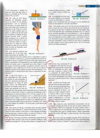 Problemas ^^^^^lAWM^
FIG. 6-21 Problema 9.
= 0,25. Determine o modulo da
forga de atrito que age sobre o
bloco se o modulo de P e (a) 8,0
N, (b) 10 N e (c) 12 N.
•10 Por volta de 1915 Henry
Sincosky, de Filadelfia, pendu-
rou-se no caibro de um telfiado,
apertando-o com os polegares
de um lado e os outros dedos do
outro lado (Fig. 6-22). A massa de
Sincosky era de 79 kg. Se o coefi-
ciente de atrito estatico entre as
maos e o caibro era de 0,70, qual
foi, no mmimo, o modulo da forga
normal exercida sobre o caibro
pelos polegares ou os dedos do
lado oposto? (Depois de se pen-
durar, Sincosky ergueu o corpo e
deslocou-se ao longo do caibro,
trocando de mao. Se voce nao da
valor ao feito de Sincosky, tente
repetir a proeza.)
• 11 Um operario empurra um
engradado de 35 kg com uma
forga horizontal de modulo 110
N. O coeficiente de atrito estatico entre o engradado e o piso e
0,37. (a) Qual e o valor de / j > m 4 x nessas circunstancias? (b) O en-
gradado se move? (c) Qual e a forga de atrito que o piso exerce
sobre o engradado? (d) Suponha que um segundo operario, no/
intuito de ajudar, puxe o engradado para cima. Qual e o m
nor puxao vertical que permite ao primeiro operario mover
engradado com o empurrao de 110 N? (e) Se, em vez disso, o
segundo operario tenta ajudar puxando horizontalmente o en
gradado, qual e o menor puxao que coloca o engradado em mo
vimento?
FIG. 6-22 Problema 10.
Junta com gelo -
B-
Problema 12.
•12 A Fig. 6-23 mostra a se-
gao transversal de uma estrada
na encosta de uma montanha. A
reta AA' representa um piano de
estratificagao ao longo do qual
pode ocorrer um deslizamento.
O bloco B, situado acima da es-
trada, esta separado do resto da
montanha por uma grande fenda (chamada junta), de modo que
somente o atrito entre o bloco e o piano de estratificagao evita o
deslizamento. A massa do bloco e 1,8 x 107 kg, o angulo de mer-
gulho 6 do piano de estratificagao e 24° e o coeficiente de atrito
estatico entre o bloco e o piano e 0,63. (a) Mostre que o bloco
nao desliza. (b) A agua penetra na junta e se expande apos con-
gelar, exercendo sobre o bloco uma forga F paralela a AA'. Qual
e o valor mfnimo do modulo F da forga para o qual havera
deslizamento?
•13 Um caixote de 68 kg e arrastado sobre um piso, puxado
por uma corda inclinada 15° acima da horizontal, (a) Se o coefi-
ciente de atrito estatico e 0,50, qual e o valor minimo do modulo
da forga para que o caixote comece a se mover? (b) Se fis = 0,35,
i modulo da aceleragao inicial do caixote?
Fig. 6-24 mostra um bloco inicialmente estacionario de
massaJm sobre um piso. Uma forga de modulo 0,500mg e apli-
com um angulo 9 = 20° para cima. Qual e o modulo da ace-
FIG. 6-24 Problema 14.
leragao do bloco se (a) ps = 0,600
e fik = 0,500 e (b) ps = 0,400 e ik
= 0,300?
•15 O coeficiente de atrito esta-
tico entre o Teflon e ovos mexidos
e cerca de 0,04. Qual e o menor
angulo com a horizontal que faz com que os ovos deslizem no
fundo de uma frigideira revestida com Teflon?
••16 Voce depoe como perito em um caso envolvendo um aci-
dente no qual um carro A bateu na traseira de um carro B que es-
tava parado em um sinal vermelho no meio de uma ladeira (Fig.
6-25). Voce descobre que a inclinagao da ladeira 6 0=12°, que os
carros estavam separados por uma distancia d = 24,0 m quando
o motorista do carro A freou bruscamente, travando as rodas (o
carro nao dispunha de freios ABS), e que a velocidade do carro
A no momento em que o motorista pisou no freio era v0 = 18 m/s.
Com que velocidade o carro A bateu no carro B se o coeficiente
de atrito cinetico era (a) 0,60 (estrada seca) e (b) 0,10 (estrada
coberta de folhas molhadas)?
F
->-
FIG. 6-26 Problema 17.
FIG. 6-25 Problema 16.
Uma forga horizontal F de
N^mpurra um bloco de 5,0 N de
contra uma parede vertical (Fig.
6-26). O coeficiente de atrito esta-
tico entre a parede e o bloco e 0,60
e o coeficiente de atrito cinetico e
0,40. Suponha que o bloco nao esteja
se movendo inicialmente. (a) O bloco vai se mover? (b) Qual e a
forga que a parede exerce sobre o bloCo em termos dos vetores
unitarios?
••18 Um bloco de 4,10 kg e em-
purrado sobre um piso pela aplica-
gao de uma forga horizontal cons-
tante de modulo 40,0 N. A Fig. 6-27
mostra velocidade do bloco v em
fungao do tempo t quando o bloco
se desloca sobre o piso ao longo
de um eixo x. A escala vertical do
grafico e definida por vs = 5,0 m/s.
Qual e o coeficiente de atrito cine-
• o bloco e o piso?
ra caixa de areia, inicialmente estacionaria, vai ser
im um piso por meio de um cabo no qual a tensao nao
jeve^e'xceder 1100 N. O coeficiente de atrito estatico entre a
caixa e o piso e de 0,35. (a) Qual deve ser o angulo entre o cabo
e a horizontal para que se consiga puxar a maior quantidade
possivel de areia e (b) qual e o peso da areia e da caixa nessa
iagSn?
•20 (Jm treno com um pingiiim, pesando 80 N, esta em re-
pousc/sobre uma ladeira de angulo 9 = 20° com a horizontal (Fig.
i). Entre o treno e a ladeira o coeficiente de atrito estatico e
FIG. 6-27
0,5
m
Problema 18.
1,0
 