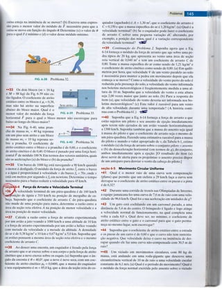 caixa esteja na iminencia de se mover? (b) Escreva uma expres-
sao para o menor valor do modulo de F necessario para que a
caixa se mova em fungao do angulo 6. Determine (c) o valor de 8
para o qual Fe minimo e (d) o valor desse modulo minimo.
FIG. 6-38 Problema 32.
••33 Os dois blocos (m = 16 kg
e M = 88 kg) da Fig. 6-39 nao es-
tao ligados. O coeficiente de atrito
estatico entre os blocos e ps = 0,38,
mas nao ha atrito na superficie
abaixo do bloco maior. Qual e o
menor valor do modulo da forga
horizontal F para o qual o bloco menor nao escorregue para
baixo ao longo do bloco maior?
•••34 Na Fig. 6-40, uma pran-
cha de massa W j = 40 kg repousa
FIG. 6-39 Problema 33.
F< m2
FIG. 6-40 Problema 34.
em um piso sem atrito e um bloco
de massa m2 = 10 kg repousa so-
bre a prancha. O coeficiente de
atrito estatico entre o bloco e a prancha e de 0,60, e o coeficiente
de atrito cinetico e de 0,40. O bloco e puxado por uma forga hori-
zontal F de modulo 100 N. Em termos dos vetores unitarios, quais
sao as aceleragoes (a) do bloco e (b) da prancha?
•••35 Um barco de 1000 kg esta navegando a 90 km/h quando
o motor e desligado. O modulo da forga de atrito fk entre o barco
e a agua e proporcional a velocidade v do barco: fk = 70v, onde v
esta em metros por segundo e fk em newtons. Determine o tempo
necessario para o barco reduzir a velocidade para 45 km/h.
46-4 Forga de Arrasto e Velocidade Terminal
fA velocidade terminal de um para-quedista e de 160 km/h
5bsigao de aguia e 310 km/h na posigao de mergulho de ca-
bega. Supondo que o coeficiente de arrasto C do para-quedista
nao mude de uma posigao para outra, determine a razao entre a
area da segao reta efetiva A na posigao de menor velocidade e a
area na posigao de maior velocidade.
••37 Calcule a razao entre a forga de arrasto experimentada
por um aviao a jato voando a 1000 km/h a uma altitude de 10 km
e a forga de arrasto experimentada por um aviao a helice voando
com metade da velocidade e a metade da altitude. A densidade
do ar e de 0,38 kg/m3 a 10 km e 0,67 kg/m3 a 5,0 km. Suponha que
os avioes possuem a mesma area de segao reta efetiva e o mesmo
coeficiente de arrasto C.
••38 Ao descer uma encosta, um esquiador e freado pela forga
de arrasto que o ar exerce sobre o seu corpo e pela forga de atrito
cinetico que a neve exerce sobre os esquis. (a) Suponha que o an-
gulo da encosta 6 8 = 40,0°, que a neve e neve seca, com um coe-
ficiente de atrito cinetico pk = 0,0400, que a massa do esquiador
e seu equipamento e m = 85,0 kg, que a area da segao reta do es-
Problemas
quiador (agachado) e A = 1,30 m2 , que o coeficiente de arrasto e
C = 0,150 e que a massa especifica do ar e 1,20 kg/m3. (a) Qual e a
velocidade terminal? (b) Se o esquiador pode fazer o coeficiente
de arrasto C sofrer uma pequena variagao dC alterando, por
exemplo, a posigao das maos, qual e a variagao correspondente
da velocidade terminal? "£JS?
••39 Continuaqao do Problema 2. Suponha agora que a Eq.
6-14 fornega o modulo da forga de arrasto que age sobre uma pe-
dra tipica de 20 kg, que apresenta ao vento uma area de segao
reta vertical de 0,040 m2 e tem um coeficiente de arrasto C de
0,80. Tome a massa especifica do ar como sendo de 1,21 kg/m3 e
o coeficiente de atrito cinetico como sendo de 0,80. (a) Em quilo-
metros por hora, que velocidade V de um vento paralelo ao solo
e necessaria para manter a pedra em movimento depois que ela
comega a se mover? Como a velocidade do vento perto do solo e
reduzida pela presenga do solo, a velocidade do vento informada
nos boletins meteorologicos e freqiientemente medida a uma al-
tura de 10 m. Suponha que a velocidade do vento a esta altura
seja 2,00 vezes maior que junto ao solo, (b) Para a resposta do
item (a), que velocidade do vento deveria ser informada nos bo-
letins meteorologicos? (c) Este valor e razoavel para um vento
de alta velocidade durante uma tempestade? (A historia conti-
nua com o Problema 61.) "SSff
••40 Suponha que a Eq. 6-14 fornega a forga de arrasto a que
estao sujeitos um piloto e seu assento de ejegao imediatamente
apos terem sido ejetados de um aviao voando horizontalmente
a 1300 km/h. Suponha tambem que a massa do assento seja igual
a massa do piloto e que o coeficiente de arrasto seja o mesmo de
um para-quedista. Fazendo uma estimativa razoavel para a massa
do piloto e usando o valor apropriado de v, da Tabela 6-1, estime
o modulo (a) da forga de arrasto sobre o conjunto piloto + assento
e (b) da desaceleragao horizontal (em termos de g), do conjunto,
ambos imediatamente apos a ejegao. [O resultado do item (a)
deve servir de alerta para os projetistas: o assento precisa dispor
de um anteparo para desviar o vento da cabega do piloto.]
segao 6-5 Movimento Circular Uniforme
•41 Qual e o menor raio de uma curva sem compensagao
(plana) que permite que um ciclista a 29 km/h faga a curva sem
derrapar se o coeficiente de atrito estatico entre os pneus e a pista
e de 0,32?
•42 Durante uma corrida de trenos nas Olimpiadas de Inverno,
a equipe jamaicana fez uma curva de 7,6 m de raio com uma velo-
cidade de 96,6 km/h. Qual foi a sua aceleragao em unidades de gl
•43 Um gato esta cochilando em um carrossel parado, a uma
distancia de 5,4 m do centro. O brinquedo e ligado e logo atinge
a velocidade normal de funcionamento, na qual completa uma
volta a cada 6,0 s. Qual deve ser, no minimo, o coeficiente de
atrito estatico entre o gato e o carrossel para que o gato perma-
nega no mesmo lugar, sem escorregar?
•44 Suponha que o coeficiente de atrito estatico entre a estrada
e os pneus de um carro e de 0,60 e que o carro nao tem sustenta-
gao negativa. Que velocidade deixa o carro na iminencia de der-
rapar quando ele faz uma curva nao-compensada com 30,5 m de
raio?
••45 Um viciado em movimentos circulares, com 80 kg de
massa, esta andando em uma roda-gigante que descreve uma
circunferencia vertical de 10 m de raio a uma velocidade escalar
constante de 6,1 m/s. (a) Qual e o periodo do movimento? Qual e
o modulo da forga normal exercida pelo assento sobre o viciado
 