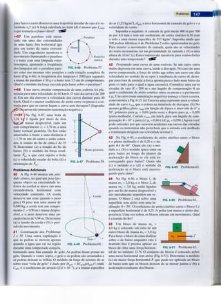 Problemas
Parafuso
FIG. 6-46 Problema 57.
para fazer o carro descrever uma trajetoria circular de raio d e ve-
locidade v0? (e) A forca calculada no item (d) e menor que /„„,-„,,
o que tornaria o piano viavel?
••57 Um parafuso esta enros-
cado em uma das extremidades
de uma haste fina horizontal que
gira em torno da outra extremi-
dade. Um engenheiro monitora o
movimento iluminando o parafuso
e a haste com uma lampada estro-
boscopica, ajustando a freqiiencia
dos lampejos ate o parafuso pare-
cer estar nas mesmas oito posigoes a cada rotagao completa da
haste (Fig. 6-46). A freqtiencia dos lampejos e 2000 por segundo;
a massa do parafuso e 30 g e a haste tem 3,5 cm de comprimento.
Qual e o modulo da forga exercida pela haste sobre o parafuso?
••58 Uma curva circular compensada de uma rodovia foi pla-
nejada para uma velocidade de 60 km/h. O raio da curva e de 200
m. Em um dia chuvoso a velocidade dos carros diminui para 40
km/h. Qual e o menor coeficiente de atrito entre os pneus e a es-
trada para que os carros fagam a curva sem derrapar? (Suponha
ieosxcarros nao possuem sustentagao negativa.)
•••59 ]Na Fig. 6-47, uma bola de
y 1,34 kg e ligada por meio de dois
massa desprezivel, cada um
com comprimento L = 1,70 m, a uma
haste vertical giratoria. Os fios estao
amarrados a haste a uma distancia d
= 1,70 m um do outro e estao estica-
dos. A tensao do fio de cima e de 35
N. Determine (a) a tensao do fio de
baixo; (b) o modulo da forga resul-
tante .Fres a que esta sujeita a bola;
(c) a velocidade escalar da bola; (d) a
orientagao de FTBS.
Haste giratoria
FIG. 6-47 Problema 59.
Corda
Problemas Adicionais
60 A Fig. 6-48 mostra um pen-
dulo conico, no qual um peso (pe-
queno objeto na extremidade in-
ferior da corda) se move em uma
circunferencia horizontal com
velocidade constante. (A corda
descreve um cone quando o peso
gifa.) O peso tem uma massa de
0,040 kg, a corda tem um compri-
mento L = 0,90 m e massa despre-
zivel, e o peso descreve uma cir-
cunferencia de 0,94 m. Determine
(a) a tensao da corda e (b) o peri-
odo do movimento.
61 Continuaqao dos Problemas
2 e 39. Uma outra explicagao e
que as pedras se movem apenas
quando a agua que cai na regiao FIG. 6-48
durante uma tempestade congela,
formando uma fina camada de gelo. As pedras ficam presas no
gelo. Quando o vento sopra, o gelo e as pedras sao arrastados e
as pedras deixam as trilhas. O modulo da forga de arrasto do ar
sobre essa "vela de gelo" e dado por £>g e l 0 = 4Cg e l o p^4g e l o v2 , onde
Cg e l o e o coeficiente de arrasto (2,0 x 10- 3 ), p a massa especifica
Peso-
Problema 60.
do ar (1,21 kg/m3 ),ylg e t o a area horizontal da camada de gelo e v a
velocidade do vento.
Suponha o seguinte: A camada de gelo mede 400 m por 500
m por 4,0 mm e tem um coeficiente de atrito cinetico 0,10 com
o solo e uma massa especifica de 917 kg/m3. Suponha ainda que
100 pedras identicas a do Problema 2 estao aprisionadas no gelo.
Para manter o movimento da camada, quais sao as velocidades
do vento necessarias (a) nas proximidade da camada e (b) a uma
altura de 10 m? (c) Esses valores sao razoaveis para ventos fortes
durante uma tempestade?
62 Projetando uma curva de uma rodovia. Se um carro entra
muito depressa em uma curva, tende a derrapar. No caso de uma
curva compensada, a forga de atrito age sobre um carro em alta
velocidade no sentido de se opor a tendencia do carro de derra-
par para fora da estrada; a forga aponta para o lado mais baixo da
pista (o lado para o qual a agua escoaria). Considere uma curva
circular de raio R = 200 m e um angulo de compensagao 6, na
qual o coeficiente de atrito estatico entre os pneus e o pavimento
e ps. Um carro (sem sustentagao negativa) Comega a fazer a curva,
como mostra a Fig. 6-13. (a) Escreva uma expressao para a veloci-
dade do carro vmix que o coloca na iminencia de derrapar. (b) No
mesmo grafico, plote vmix em fungao de 8 para o intervalo de 0° a
50°, primeiro para p.s = 0,60 (pista seca) e depois para ps = 0,050
(pista molhada). Calcule vmix, em km/h, para um angulo de com-
pensagao 6 = 10° e para (c) ps =• 0,60 e (d) ps = 0,050. (Agora voce
pode entender por que ocorrem acidentes nas curvas das estradas
quando os motoristas nao percebem que a estrada esta molhada
e continuam dirigindo na velocidade normal.)
63 Na Fig. 6-49, o coeficiente de atrito cinetico entre o bloco
e o piano inclinado e de 0,20 e o an-
gulo 8 e de 60°. Quais sao (a) o mo-
dulo a e (b) o sentido (para cima ou
para baixo ao longo do piano) da
aceleragao do bloco se ele esta es-
corregando para baixo? Quais sao
(c) o modulo a e (d) o sentido da
aceleragao se o bloco esta escorre-
gando para cima?
64 Na Fig. 6-50, o bloco 1, de
massa mx = 2,0 kg, e o bloco 2, de
massa m2 = 3,0 kg, estao ligados
por um fio de massa desprezivel e
sao inicialmente mantidos em re-
pouso. O bloco 2 esta sobre uma
superficie sem atrito com uma in-
clinagao 8 = 30°. O coeficiente de atrito cinetico entre o bloco 1 e
a superficie horizontal e de 0,25. A polia tem massa e atrito des-
preziveis. Uma vez soltos, os blocos entram em movimento. Qual
e a tensao do fio?
FIG. 6-49 Problema 63.
FIG. 6-50 Problema 64.
65 Um bloco de massa ma =
4,0 kg e colocado em cima de um
outro bloco de massa mb = 5,0 kg.
Para fazer o bloco de cima deslizar
sobre o de baixo enquanto este e
mantido fixo e preciso aplicar ao
bloco de cima uma forga horizon-
tal de no minimo 12 N. O conjunto
uma mesa horizontal sem atrito (Fig.
(a) da maior forga horizontal F que
de baixo sem que os blocos deixem
aceleragao resultante dos blocos.
mb >/?
FIG. 6-51 Problema 65.
de blocos e colocado sobre
6-51). Determine o modulo
pode ser aplicada ao bloco
de se mover juntos e (b) a
 