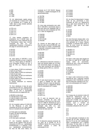 2
a) 300                                   montante de $ 331.192,29. Nessas          a) 4 meses
b) 500                                   condições, o capital empregado foi de     b) 5 meses
c) 800                                   aproximadamente:                          c) 6 meses
d) 1.000                                                                           d) 7 meses
e) 1.200                                 a) 146.798                                e) 8 meses
                                         b) 202.612
16. Um determinado capital produz        c) 146.925                                28. Um título foi descontado 4 meses
um montante em 3 meses de $ 1.360        d) 146.985                                antes de seu vencimento à taxa
e um montante em 5 meses de $            e) 147.895                                composta de 26% a.a. Sabendo-se
1.600. Qual a taxa simples aplicada                                                que o valor atual comercial foi de $
sobre este capital ?                     22. Uma nota promissória com valor        18.266,67, qual seria seu valor
                                         de $ 1.000.000 e vencimento daqui a       nominal ?
a) 10% a.m.                              três anos deve ser resgatada hoje. A
b) 12% a.m.                              uma taxa de Juros compostos de 10%        a) 18.000
c) 14% a.m.                              a.a. o valor do resgate é $:              b) 20.000
d) 20% a.m.                                                                        c) 22.000
e) 30% a.m.                              a) 748.563                                d) 24.000
                                         b) 729.000                                e) NDA
17. Uma pessoa conseguiu um              c) 750.000
empréstimo de $ 20.000 para ser          d) 751.314,80                             29. Uma financeira deseja obter, uma
devolvido em 2 anos. Sabendo-se que      e) 700.000                                taxa de juros efetiva de 40% a.a. em
a financiadora cobra taxa nominal                                                  uma operação de 3 meses. Nessas
composta     de    24%      a.a.  com    23. Quanto se deve pagar por um           condições, a empresa deve cobrar a
capitalização trimestral, o montante a   título de valor nominal $ 600.000, que    taxa de juros anual de desconto
ser pago no vencimento será de:          vence daqui a 2 meses, considerando       comercial simples de:
                                         o desconto comercial simples a uma
a) 30.572                                taxa de 24% a.a.?                         a) 38,06% a.a.
b) 31.876                                                                          b) 37,05% a,a.
c) 37.018                                a) 600.000                                c) 38,50% a.a.
d) 32.125                                b) 576.000                                d) 36,36% a.a.
e) 32.572                                c) 524.000                                e) NDA
                                         d) 500.000
18. José aplicou $ 500.000 a juros       e) NDA                                    30. Qual o valor pago pelo resgate de
compostos durante um ano, à taxa de                                                um título no valor de $ 13.600 dois
10% a.a. Paulo aplicou $ 450.000 a       24. Utilizando-se desconto racional, o    meses     antes    do     vencimento,
juros compostos durante um ano, à        valor que deverei pagar por um título     sabendo-se que a taxa de desconto
taxa de 18% a.a. Pode-se afirmar         com vencimento daqui a 6 meses, se        comercial é de 3% a.m.?
que:                                     o seu valor nominal for de $ 29.500, e
                                         eu deseje ganhar 36% a.a., será de:       a) 903,76
a) José obteve 19.000 de rendimento                                                b) 12.796,24
a mais do que Paulo;                     a) 24.000                                 c) 6.938,88
b) Paulo obteve 19.000 de rendimento     b) 25.000                                 d) 12.546,36
a mais do que José;                      c) 27.500                                 e) NDA
c) José obteve 31.000 de rendimento      d) 18.880
a mais do que Paulo;                     e) 24.190                                 31. Qual o valor nominal de um título,
d) Paulo obteve 31.000 de rendimento                                               sabendo-se que o desconto racional
a mais do que José;                      25. O valor atual racional de um título   composto é de $ 126.982,20, e que a
e) Ambos obtiveram os mesmos             é igual à metade de seu valor             taxa de desconto cobrada é 5% a.m.,
rendimentos.                             nominal. Calcular a taxa de desconto,     com uma antecipação de 6 meses ?
                                         sabendo-se que o pagamento desse
19. Com referência à taxa de juros       título foi antecipado em 5 meses.         a) 428.000
compostos de 10% a.a., pode-se dizer                                               b) 500.000
que o pagamento de $ 100.000 feito       a) 200% a.a.                              c) 550.000
daqui a um ano é equivalente             b) 20% a.m.                               d) 600.000
financeiramente ao pagamento de:         c) 25% a.m.                               e) NDA
                                         d) 28% a.m.
a) 89.000 na data atual                  e) 220% a.a.                              32. O preço de um produto à vista é $
b) 150.000 daqui a dois anos                                                       106.617,33. Sabendo-se que foi
c) 146.410 daqui a cinco anos            26. O valor do desconto real ou           vendido em prestações mensais e
d) 82.640 na data atual                  racional composto de uma nota             iguais de $ 15.000, com a primeira
e) NDA                                   promissória, que vence em três anos,      prestação vencendo um mês após a
                                         é de $ 11.388,19. Admitindo-se que a      compra,    qual    o     número    de
20. Um investidor aplicou $ 2.000.000    taxa nominal de desconto utilizada na     prestações, se a taxa de juros
no dia 06-jan-xx, a uma taxa             operação seja 24% a.a., com               compostas utilizada foi de 5% a.m.?
composta de 22,5% a.m. Esse capital      capitalização trimestral, o valor
terá um montante de $ 2.195.000:         nominal do titulo será de:                a) 5
                                                                                   b) 6
a) 5 dias após sua aplicação             a) 22.420                                 c) 7
b) após 130 dias de aplicação            b) 22.500                                 d) 8
c) em 15-mai-xx                          c) 22.630                                 e) 9
d) em 19-jan-xx                          d) 22.907
e) 52 dias após a aplicação              e) NDA                                    33. Uma aplicação é realizada no dia
                                                                                   primeiro de um mês, rendendo uma
21. Um investidor depositou um           27. O desconto racional composto de       taxa de 1% ao dia, com capitalização
quarto do seu capital à taxa de juros    um título de $ 50.000 foi de $            diária. Considerando que o referido
compostos de 24% a.a., capitalizados     12.698,22. Sendo 5% a taxa de juros       mês possui 18 dias úteis, no fim do
trimestralmente, e o restante a 30%      mensal cobrada, o prazo de                mês o montante será igual ao capital
a.a., capitalizados semestralmente.      antecipação foi de:                       inicial aplicado mais $:
Ao final de três anos retirou um
 