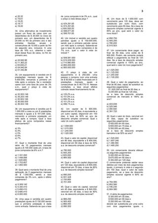 3
a) 20,32                                 de juros composto é de 3% a.m., qual
b) 19,61                                 o preço à vista dessa peça ?              46. Um título de $ 1.000.000 com
c) 19,20                                                                           vencimento para 120 dias, deve ser
d) 18,17                                 a) 424.291,65                             substituído por outro título, com
e) 18,00                                 b) 574.291,65                             vencimento para 90 dias. Se a taxa de
                                         c) 600.000,00                             desconto simples comercial vigente é
34. Uma alternativa de investimento      d) 598.671,65                             85% ao ano, qual será o valor do
possui um fluxo de caixa com um          e) 599.761,65                             novo titulo?
desembolso de $ 20.000 no inicio do
primeiro ano, um desembolso de $         40. Um imóvel é vendido em quatro         a) 890.700
20.000 no fim do primeiro ano e dez      parcelas iguais a $ 150.000.000,          b) 945.200
entradas      líquidas   anuais      e   sendo que a primeira parcela vence        c) 780.204
consecutivas de 10.000 a partir do fim   um mês após a compra. Sabendo-se          d) 910.503
do segundo ano, inclusive. A uma         que a taxa de juros compostos é de
taxa de 18% a.a., obtenha o valor        7% a.m., qual o valor à vista do          47. Um comerciante deve pagar, ao
atual desse fluxo de caixa, no fim do    imóvel ?                                  final de 60 dias, uma conta de $
primeiro ano.                                                                      900.000. Porém, ele somente poderá
                                         a) 508.081.500                            efetuar o pagamento ao final de 120
a) 24.940,86                             b) 615.029.550                            dias. Se a taxa de desconto simples
b) 11.363,22                             c) 714.980.850                            comercial vigente é 100% ao ano,
c) 05.830,21                             d) 800.000.000                            qual será o valor do novo pagamento?
d) 04.940,84                             e) 900.000.000
e) 01.340,86                                                                       a) 1.025.000
                                         42. O preço à vista de um                 b) 1.125.000
35. Um equipamento é vendido em 6        equipamento é $ 250.000. Uma              c) 1.240.000
prestações mensais iguais de $           pessoa o comprou com uma entrada          d) 1.105.000
6.000.000, vencendo a primeira um        de $ 50.000 e o saldo financiado em 5
mês após a compra. Se o vendedor         prestações    mensais,     iguais   e     48. Qual o valor do pagamento, ao
opera com uma taxa de juros de 3%        consecutivas de $ 48.779,14. Nessas       final de 90 dias, capaz de substituir os
a.m., qual o preço à vista do            condições, a taxa anual efetiva           seguintes pagamentos:
equipamento?                             cobrada nesse financiamento foi de:          $ 1.820.000 ao final de 60 dias, e
                                                                                      $ 230.000 ao final de 120 dias,
a) 32.503.146                            a) 125,2% a.a.                            se a taxa de desconto simples
b) 35.203.146                            b) 151,8% a.a.                            comercial de mercado é 180% ao
c) 35.503.146                            c) 084,3% a.a.                            ano?
d) 36.000.000                            d) 101,2% a.a.
e) 36.503.146                            e) 096,1% a.a.                            a) 403.836
                                                                                   b) 520.546
36. Um equipamento é vendido por $       42. Um capital de $ 900.000,              c) 390.500
1.000.000 a vista ou em 8 prestações     disponível em 40 dias, é equivalente a    d) 391.720
mensais e iguais a $ 161.036 cada,       um outro capital, disponível em 100
vencendo a primeira prestação um         dias, à taxa de 60% ao ano de             49. Qual o valor do título, vencível em
mês após a compra. Qual a taxa           desconto simples comercial. Qual o        30 dias, capaz de substituir os
efetiva de juros compostos nesse         valor do outro capital?                   seguintes pagamentos:
financiamento?                                                                       $ 400.000 em 60 dias,
                                         a) 1.008.000                                $ 600.000 em 75 dias, e
a) 3%                                    b) 1.010.000                                $ 500.000 em 80 dias,
b) 4%                                    c) 1.240.000                              se a taxa de desconto simples
c) 5%                                    d) 1.320.000                              bancária é de 50% ao ano?
d) 6%
e) 7%                                    43. Qual o valor do capital, disponível   a) 1.520.400
                                         em 80 dias, equivalente a $ 800.000,      b) 1.407.246
37. Qual o montante final de uma         disponível em 60 dias à taxa de 50%       c) 1.380.560
série de 10 pagamentos mensais           a.a. de desconto simples comercial?       d) 1.480.200
iguais a $ 100.000 cada um, à taxa de
juros compostos de 8% a.m.?              a) 780.000                                50. Um comerciante deveria efetuar
                                         b) 845.200                                os seguintes pagamentos:
a) 1.331.000                             c) 825.000                                  $ 400.000 em 60 dias,
b) 1.448.656                             d) 860.500                                  $ 670.000 em 90 dias e
c) 1.645.683                                                                         $ 300.000 em 120 dias.
d) 1.753.607                             44. Qual o valor do capital disponível    O comerciante pretende saldar seus
e) 1.800.000                             em 120 dias, equivalente a $ 600.000,     débitos por meio de dois pagamentos
                                         disponível em 75 dias, à taxa de 80%      iguais, o primeiro à vista e o segundo
38. Qual será o montante final de uma    a.a. de desconto simples racional?        em 150 dias. Qual o valor de cada
aplicação de 5 pagamentos mensais                                                  pagamento, se a taxa de desconto
de $ 1.000.000, sendo a taxa             a) 680.200                                simples racional vigente é 60% ao
composta de 3% a.m., após o último       b) 651.428                                ano?
pagamento?                               c) 705.800
                                         d) 701.000                                a) 764.580
a) 5.309.140                                                                       b) 802.580
b) 5.340.410                             45. Qual o valor do capital, vencível     c) 746.234
c) 5.468.410                             em 45 dias, equivalente a $ 840.000,      d) 664.580
d) 5.680.410                             vencível em 30 dias, à taxa de 80%
e) 6.000.000                             a.a. de desconto simples racional?        51. A série de pagamentos:
                                                                                     $ 300.000 em 30 dias,
39. Uma peça é vendida em quatro         a) 866.250                                  $ 600.000 em 90 dias e
prestações iguais de $ 150.000 sendo     b) 905.400                                  $ 200.000 em 150 dias,
que a primeira prestação é dada          c) 868.400                                deverá ser substituída por uma outra
como entrada. Sabendo-se que a taxa      d) 890.500                                com dois pagamentos iguais: o
 