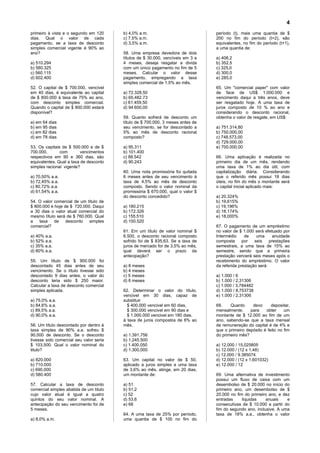 4
primeiro à vista e o segundo em 120      b) 4,0% a.m.                            período (t), mais uma quantia de $
dias. Qual o valor de cada               c) 7,5% a.m.                            200 no fim do período (t+2), são
pagamento, se a taxa de desconto         d) 3,5% a.m.                            equivalentes, no fim do período (t+1),
simples comercial vigente é 90% ao                                               a uma quantia de:
ano?                                     58. Uma empresa devedora de dois
                                         títulos de $ 30.000, vencíveis em 3 e   a) 406,2
a) 510.294                               4 meses, deseja resgatar a divida       b) 352,5
b) 580.325                               com um único pagamento no fim de 5      c) 325,0
c) 560.115                               meses. Calcular o valor desse           d) 300,0
d) 602.400                               pagamento, empregando a taxa            e) 285,0
                                         simples comercial de 1,5% ao mês.
52. O capital de $ 700.000, vencível                                             65. Um "comercial paper" com valor
em 40 dias, é equivalente ao capital     a) 72.328,50                            de face de US$ 1.000.000 e
de $ 800.000 à taxa de 75% ao ano,       b) 65.482.73                            vencimento daqui a três anos, deve
com desconto simples comercial.          c) 61.459,50                            ser resgatado hoje. A uma taxa de
Quando o capital de $ 800.000 estará     d) 94.600,00                            juros composto de 10 % ao ano e
disponível?                                                                      considerando o desconto racional,
                                         59. Quanto sofrerá de desconto um       obtenha o valor de resgate, em US$:
a) em 64 dias                            título de $ 700.000, 3 meses antes de
b) em 95 dias                            seu vencimento, se for descontado a     a) 751.314,80
c) em 82 dias                            5% ao mês de desconto racional          b) 750.000,00
d) em 78 dias                            composto?                               c) 748.573,00
                                                                                 d) 729.000,00
53. Os capitais de $ 500.000 e de $      a) 95.311                               e) 700.000,00
700.000,       com        vencimentos    b) 101.400
respectivos em 90 e 360 dias, são        c) 88.542                               66. Uma aplicação é realizada no
equivalentes. Qual a taxa de desconto    d) 90.243                               primeiro dia de um mês, rendendo
simples racional vigente?                                                        uma taxa de 1% ao dia útil, com
                                         60. Uma nota promissória foi quitada    capitalização diária. Considerando
a) 70,50% a.a.                           6 meses antes de seu vencimento à       que o referido mês possui 18 dias
b) 72,45% a.a.                           taxa de 4,5% ao mês de desconto         úteis, no fim do mês o montante será
c) 80,72% a.a.                           composto. Sendo o valor nominal da      o capital inicial aplicado mais:
d) 61,54% a.a.                           promissória $ 670.000, qual o valor $
                                         do desconto concedido?                  a) 20,324%
54. O valor comercial de um título de                                            b) 19,615%
$ 800.000 é hoje de $ 720.000. Daqui     a) 180.215                              c) 19,196%
a 30 dias o valor atual comercial do     b) 172.326                              d) 18,174%
mesmo título será de $ 760.000. Qual     c) 155.510                              e) 18,000%
a   taxa    de    desconto   simples     d) 150.520
comercial?                                                                       67. O pagamento de um empréstimo
                                         61. Em um título de valor nominal $     no valor de $ 1.000 será efetuado por
a) 40% a.a.                              6.500, o desconto racional composto     Intermédio     de    uma      anuidade
b) 52% a.a.                              sofrido foi de $ 835,63. Se a taxa de   composta      por   seis    prestações
c) 35% a.a.                              juros de mercado for de 3,5% ao mês,    semestrais, a uma taxa de 15% ao
d) 60% a.a.                              qual deverá ser o prazo da              semestre, sendo que a primeira
                                         antecipação?                            prestação vencerá seis meses após o
55. Um título de $ 900.000 foi                                                   recebimento do empréstimo. O valor
descontado 45 dias antes de seu          a) 8 meses                              da referida prestação será:
vencimento. Se o título tivesse sido     b) 4 meses
descontado 9 dias antes, o valor do      c) 5 meses                              a) 1.000 / 6
desconto teria sido $ 250 maior.         d) 6 meses                              b) 1.000 / 2,31306
Calcular a taxa de desconto comercial                                            c) 1.000 / 3,784482
simples aplicada.                        62. Determinar o valor do título,       d) 1.000 / 8,753738
                                         vencivel em 30 dias, capaz de           e) 1.000 / 2,31306
a) 75,0% a.a.                            substituir
b) 84,6% a.a.                              $ 400.000 vencivel em 60 dias,        68.    Quanto     devo      depositar,
c) 89,5% a.a.                              $ 300.000 vencivel em 90 dias e       mensalmente,     para    obter     um
d) 90,0% a.a.                              $ 1.000.000 vencivel em 180 dias,     montante de $ 12.000 ao fim de um
                                         à taxa de juros compostos de 6% ao      ano, sabendo-se que a taxa mensal
56. Um título descontado por dentro à    mês.                                    de remuneração do capital é de 4% e
taxa simples de 90% a.a. sofreu $                                                que o primeiro depósito é feito no fim
90.000 de desconto. Se o desconto        a) 1.391.756                            do primeiro mês?
tivesse sido comercial seu valor seria   b) 1.245.500
$ 103.500. Qual o valor nominal do       c) 1.400.050                            a) 12,000 / 15,025805
titulo?                                  d) 1.300,000                            b) 12.000 / (12 x 1,48)
                                                                                 c) 12.000 / 9.385074
a) 820.000                               63. Um capital no valor de $ 50,        d) 12.000 / (12 x 1,601032)
b) 710.000                               aplicado a juros simples a uma taxa     e) 12.000 / 12
c) 690.000                               de 3,6% ao mês, atinge, em 20 dias,
d) 580.400                               um montante de:                         69. Uma alternativa de investimento
                                                                                 possui um fluxo de caixa com um
57. Calcular a taxa de desconto          a) 51                                   desembolso de $ 20.000 no início do
comercial simples abatida de um titulo   b) 51,2                                 primeiro ano, um desembolso de $
cujo valor atual é igual a quatro        c) 52                                   20.000 no fim do primeiro ano, e dez
quintos do seu valor nominal. A          d) 53,6                                 entradas     liquidas    anuais    e
antecipação do seu vencimento foi de     e) 68                                   consecutivas de $ 10.000 a partir do
5 meses.                                                                         fim do segundo ano, inclusive. A uma
                                         64. A uma taxa de 25% por período,      taxa de 18% a.a., obtenha o valor
a) 8,0% a.m.                             uma quantia de $ 100 no fim do
 