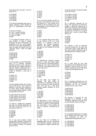 5
atual desse fluxo de caixa, no fim do                                              a taxa de desconto comercial simples
primeiro ano.                             a) 25,2%                                 foi de 42% ao ano.
                                          b) 18,5%
a) 24.940,86                              c) 15,6%                                 a) 8 meses e 10 dias
b) 11.363,22                              d) 05,4%                                 b) 4 meses e 26 dias
c) 05.830,21                              e) NDA                                   c) 5 meses e 15 dias
d) 04.940,86                                                                       d) 7 meses e 05 dias
e) 01.340,86                              76. A uma taxa simples de 30% ao         e) NDA
                                          período, uma quantia de $ 50 no fim
70. O prazo de aplicação para que um      do período (t), e uma quantia de $       82. O desconto comercial de um
capital, aplicado à taxa simples de       160,55 no fim do período (t+3), são      título, com vencimento em 06-set-xx,
18% a.m., quadruplique o seu valor,       equivalentes, no fim do período (t+2),   excede o desconto racional em $
é:                                        a uma quantia de:                        9.000, caso esse título seja resgatado
                                                                                   em 18-jul-xx. Sabendo-se que a taxa
a) 2 anos e 7 meses                       a) 190,5                                 de desconto é de 30% a.m., pode-se
b) 1 ano, 7 meses e 25 dias               b) 196,6                                 afirmar que o valor de face desse
c) 1 ano, 4 meses e 25 dias               c) 240,6                                 título é de:
d) 1 ano e 6 meses                        d) 250,4
e) NDA                                    e) NDA                                   a) 45.000
                                                                                   b) 48.600
71. Um capital foi aplicado a 75% a.a.,   77. Um investidor aplicou três oitavos   c) 54.000
juros simples, e, após 5 meses,           do seu dinheiro a 2% a.m., juros         d) 65.000
acrescido de seus rendimentos, foi        simples, e o restante a 9% ao            e) NDA
reaplicado a 81% a.a., juros simples.     trimestre, nas mesmas condições.
Ao final do nono mês de aplicação, o      Calcular o seu capital, sabendo-se       83. Calcular a taxa de desconto
valor do capital acumulado era de $       que após um ano recebeu $ 151.200        comercial simples de um título cujo
1.000.125. Qual o valor do capital        de juros.                                valor atual é igual a sete oitavos de
aplicado?                                                                          seu valor nominal, sabendo-se que a
                                          a) 480.000                               antecipação foi de 2 meses e meio.
a) 540.142,50                             b) 360.000
b) 385.200,00                             c) 410.600                               a) 5,0% a.m.
c) 610.194,30                             d) 520.800                               b) 7,5% a.m.
d) 600.000,00                             e) NDA                                   c) 4,5% a.m.
e) NDA                                                                             d) 6,5% a.m.
                                          78. Utilizando-se desconto simples       e) NDA
72. Dois capitais, um de $ 400.000 e      racional, o valor que deverei pagar
outro de $ 250.000, estiveram             por um titulo com vencimento daqui a     84. O valor atual de uma nota
aplicados durante 3 anos. Calcular a      84 dias, se o seu valor nominal for de   promissória é de $ 180,000 tendo sido
taxa mensal a que esteve aplicado o       $ 124.500, e eu desejar ganhar 54%       adotada a taxa de 20% a.a.. Se o
segundo capital, sabendo-se que o         ao ano, será de $:                       desconto racional for de $ 7.500 então
primeiro o foi à taxa de 45,6% a.a., e                                             o prazo de antecipação será de:
rendeu $ 259.200 a mais que o             a) 132.184,50
segundo.                                  b) 110.568,38                            a) 40 dias
                                          c) 142.615,70                            b) 50 dias
a) 38,4% a.m.                             d) 122.415,80                            c) 75 dias
b) 18,5% a.m.                             e) NDA                                   d) 80 dias
c) 03,2% a.m.                                                                      e) NDA
d) 28,8% a.m.                             79. Um título, cujo resgate foi
e) NDA                                    efetuado    145   dias    antes   do     85. O montante produzido por um
                                          vencimento, foi negociado à taxa de      capital de $ 420.000 à taxa de juros
73. Dois capitais estão entre si assim    23% a.a. Qual era o valor nominal do     compostos de 8% ao trimestre,
como 5 está para 7. Se o menor for        título, uma vez que o valor atual        durante 2 anos e meio, é de $:
aplicado a uma taxa 40% superior à        racional simples recebido foi de $
do maior, esses capitais produzirão       192.195?                                 a) 850.400,00
juros simples iguais, quando o prazo                                               b) 906.748,00
de aplicação do maior for:                a) 185.000                               c) 945.020,00
                                          b) 202.400                               d) 810.168,50
a) 15% superior ao do menor               c) 210.000                               e) 895.420,00
b) 25% superior ao do menor               d) 252.500
c) 30% superior ao do menor               e) NDA                                   86. Calcular o montante de uma
d) 05% superior ao do menor                                                        aplicação de $ 540.000 a juros
e) igual ao do menor                      80. Determinar o valor nominal de        compostos, aplicados à taxa de 4,5%
                                          uma letra de câmbio que, descontada      ao mês, durante 3 anos e 8 meses.
74. Qual é o capital que, acrescido       "por fora" 3 meses e 10 dias antes de
dos seus juros simples produzidos em      seu vencimento, à taxa simples de        a) 2.850.200,00
270 dias, à taxa de 4,5% a.a., se         10% a.m. produziu o desconto de $        b) 3.055.128,50
eleva para $ 450.715 ?                    4.000.                                   c) 3.542.748,82
                                                                                   d) 3.745.506,34
a) 436.000                                a) 24.600                                e) 2.956.432,50
b) 410.000                                b) 18.500
c) 458.400                                c) 20.080                                87. O montante gerado por um capital
d) 340.280                                d) 12.000                                de $ 160.400, ao fim de 5 anos, com
e) NDA                                    e) NDA                                   juros compostos de 40% a.a.
                                                                                   capitalizados trimestralmente, é de:
75. A que taxa simples mensal             81. Um título de $ 600.000 foi
deveria estar aplicada a quantia de $     resgatado antes do seu vencimento        a) 1.079.090,84
250.000 para que acumulasse em um         por $ 500.000. Calcular o tempo de       b) 1.250.352,40
ano, 4 meses e 18 dias, um montante       antecipação do resgate, sabendo que      c) 1.512.028,32
de $ 474.100 ?                                                                     d) 1.321.652,50
 