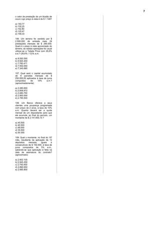 7
o valor da prestação de um blusão de
couro cujo preço à vista é de $ 1.148?

a) 150,77
b) 130,25
c) 142,80
d) 125,47
e) 148,33

106. Um terreno foi vendido por $
2.500.000 de entrada mais 24
prestações mensais de $ 285.000.
Qual é o preço à vista aproximado do
terreno, se nestas operações for usual
utilizar-se a Tabela Price com 26,6%
a.a.? (26,6% / 12)% a.m.

a) 8.550.000
b) 6.920.400
c) 7.760.471
d) 7.500.000
e) 7.345.680

107. Qual será o capital acumulado
de 8 parcelas mensais de $
250.000,00 aplicados à taxa de juros
compostos      de     10%     a.m.?
(aproximadamente)

a) 2.280.850
b) 2.858.972
c) 2.480.750
d) 2.900.000
e) 2.790.500

108. Um Banco oferece a seus
clientes uma poupança programada
com prazo de 2 anos, à taxa de 10%
a.m. Quanto deverá ser a quota
mensal de um depositante para que
ele acumule, ao final do período, um
montante de $ 2.141.655,10 ?

a) 45.500
b) 40.500
c) 48.000
d) 35.500
e) 50.300

109. Qual o montante, no final do 15º
mês, resultante da aplicação de 12
depósitos    mensais,    iguais     e
consecutivos de $ 150.000, à taxa de
juros compostos de 5% a.m.,
sabendo-se que aplicação é feita na
data de assinatura do contrato?
(aproximado)

a) 2.902.105
b) 2.945.200
c) 2.750.400
d) 2.890.650
e) 2.985.800
 
