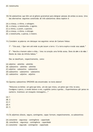 (E) testemunha
10) Há substantivos que têm um só gênero gramatical para designar pessoas de ambos os sexos. Uma
das alternativas seguintes constituída de três substantivos desta espécie é:
(A) a criança, a vítima, o selvagem.
(B) a criança, a testemunha, o agente.
(C) a vítima, a jovem, o parente.
(D) a criança, a vítima, o cônjuge.
(E) a testemunha, a patroa, o mestre.
11) Considere as palavras em destaque nos seguintes versos de Caetano Veloso:
1º - “Céu azul, / Que vem até onde os pés tocam a terra / E a terra expira e exala seus azuis.”
2º - “Marcha o homem sobre o chão, / leva no coração uma ferida acesa. Dono do sim e do não /
Diante da visão da infinita beleza.”
Elas se classificam, respectivamente, como:
(A) adjetivo – advérbio – advérbio
(B) substantivo – advérbio – advérbio
(C) adjetivo – substantivo – substantivo
(D) substantivo – substantivo – substantivo
(E) substantivo – adjetivo – adjetivo
12) Quantos substantivos EPICENOS são encontrados no texto abaixo?
“Misturava os bichos: um gato que latia, um cão que miava, um peixe que vivia no seco.
Cavalgava o porco, o cavalo botava o ovo, a galinha comia o gavião... Experimentava pôr penas no
cachorro. Inventava um mosquito mensageiro...”
(A) 1
(B) 2
(C) 3
(D) 4
(E) 5
13) Os adjetivos cônscio, seguro, contingente, capaz formam, respectivamente, os substantivos:
(A) consciente – segurança – contingência – capacitado
(B) consciência – segurança – contingência – capacidade
(C) consciente – segurado – contingente – capacitado
 