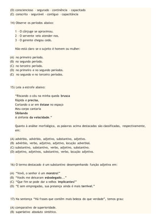(D) consciencioso – segurado – continência – capacitado
(E) conscrito – segurável – contíguo – capacitância
14) Observe os períodos abaixo:
1 – O cônjuge se aproximou.
2 – O servente veio atender-nos.
3 – O gerente chegou cedo.
Não está claro se o sujeito é homem ou mulher:
(A) no primeiro período.
(B) no segundo período.
(C) no terceiro período.
(D) no primeiro e no segundo períodos.
(E) no segundo e no terceiro períodos.
15) Leia a estrofe abaixo:
“Riscando o céu na minha queda brusca
Rápida e precisa,
Cortando o ar em êxtase no espaço
Meu corpo cantaria
Sibilando
A sinfonia da velocidade.”
Quanto à análise morfológica, as palavras acima destacadas são classificadas, respectivamente,
em:
(A) advérbio, advérbio, adjetivo, substantivo, adjetivo.
(B) advérbio, verbo, adjetivo, adjetivo, locução adverbial.
(C) substantivo, substantivo, verbo, adjetivo, substantivo.
(D) adjetivo, adjetivos, substantivo, verbo, locução adjetiva.
16) O termo destacado é um substantivo desempenhando função adjetiva em:
(A) “Vovô, o senhor é um monstro!”
(B) “Vocês me deixaram esbodegado...”
(C) “Que fim se pode dar a velhos implicantes?”
(D) “E sem empregadas, sua presença ainda é mais terrível.”
17) Na sentença “Há frases que contêm mais beleza do que verdade”, temos grau:
(A) comparativo de superioridade.
(B) superlativo absoluto sintético.
 