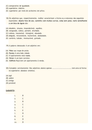 (C) comparativo de igualdade.
(D) superlativo relativo.
(E) superlativo por meio de acréscimo de sufixo.
18) Os adjetivos que, respectivamente, melhor caracterizam a forma ou a natureza das seguintes
expressões: objeto fora de uso, caminho com muitas curvas, coisa sem peso, nariz semelhante
a um bico de águia são:
(A) obsoleto, sinuoso, imponderável, aquilino.
(B) estagnado, cúbico, portátil, afunilado.
(C) vultoso, inacessível, intangível, abaulado.
(D) delgado, intransitável, inumerável, abobadado.
(E) sombrio, tubular, imensurável, gretado.
19) A palavra destacada é um adjetivo em:
(A) Vista sua roupa de praia.
(B) Paraty é uma bela cidade.
(C) O apartamento está vazio.
(D) Victor é um bom corretor.
(E) Edifício Rajá tem um apartamento à venda.
20) Complete corretamente: Dos adjetivos abaixo apenas ............................. tem uma só forma
no superlativo absoluto sintético.
(A) ágil
(B) pobre
(C) antigo
(D) provável
GABARITO:
1. B
2. C
3. B
4. C
5. C
6. E
7. D
8. E
9. D
10. D
 