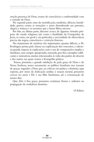 Exercícios de Perfeição e Virtudes Cristãs




oração, presença de Deus, exame de consciência e conformidade com
a vontade de Deus.
   Na segunda parte, trata da mortificação, modéstia, silêncio, humil-
dade, guerra contra as tentações e amor desordenado aos parentes,
alegria e tristeza e os tesouros que a Santa Missa encerra.
   Por fim, na última parte, discorre acerca de algumas virtudes pró-
prias do estado religioso, tais como a finalidade da Companhia de
Jesus, os votos, em geral e em particular, a necessidade de observância
precisa das regras, consciência e correção fraterna.
   No tratamento de matérias tão importantes quanto difíceis, o Pe.
Rodrigues prima pela clareza na explicitação dos conceitos, e adicio-
na grande riqueza às explicações com o uso de comparações simples e
familiares, mas sempre apropriadas, trazendo, por fim, exemplos edifi-
cantes e instrutivos, muitos relacionados às vidas dos padres do deserto
e dos santos, nas quais vemos o Evangelho prático.
   Temos, portanto, a grande satisfação de, pela graça de Deus e de
Nossa Senhora, trazer novamente ao público brasileiro esse tesouro
de graças, rogando a Deus que, ao colocar em prática a doutrina aqui
exposta, por meio da dedicação assídua à oração mental, possamos
crescer no amor a Ele e sua Mãe Santíssima, até a consumação de
nossos dias.
   Que, fiéis à Sua graça, possamos continuar firmes e ardentes na
propagação da verdadeira doutrina.

                                                             O Editor.




                                             10
 