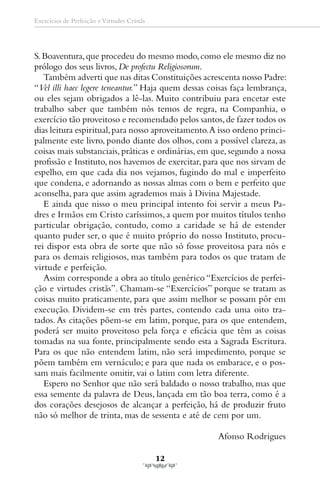 Exercícios de Perfeição e Virtudes Cristãs




S. Boaventura, que procedeu do mesmo modo, como ele mesmo diz no
prólogo dos seus livros, De profectu Religiosorum.
   Também adverti que nas ditas Constituições acrescenta nosso Padre:
“Vel illi haec legere teneantur.” Haja quem dessas coisas faça lembrança,
ou eles sejam obrigados a lê-las. Muito contribuiu para encetar este
trabalho saber que também nós temos de regra, na Companhia, o
exercício tão proveitoso e recomendado pelos santos, de fazer todos os
dias leitura espiritual, para nosso aproveitamento. A isso ordeno princi-
palmente este livro, pondo diante dos olhos, com a possível clareza, as
coisas mais substanciais, práticas e ordinárias, em que, segundo a nossa
profissão e Instituto, nos havemos de exercitar, para que nos sirvam de
espelho, em que cada dia nos vejamos, fugindo do mal e imperfeito
que condena, e adornando as nossas almas com o bem e perfeito que
aconselha, para que assim agrademos mais à Divina Majestade.
   E ainda que nisso o meu principal intento foi servir a meus Pa-
dres e Irmãos em Cristo caríssimos, a quem por muitos títulos tenho
particular obrigação, contudo, como a caridade se há de estender
quanto puder ser, o que é muito próprio do nosso Instituto, procu-
rei dispor esta obra de sorte que não só fosse proveitosa para nós e
para os demais religiosos, mas também para todos os que tratam de
virtude e perfeição.
   Assim corresponde a obra ao título genérico “Exercícios de perfei-
ção e virtudes cristãs”. Chamam-se “Exercícios” porque se tratam as
coisas muito praticamente, para que assim melhor se possam pôr em
execução. Dividem-se em três partes, contendo cada uma oito tra-
tados. As citações põem-se em latim, porque, para os que entendem,
poderá ser muito proveitoso pela força e eficácia que têm as coisas
tomadas na sua fonte, principalmente sendo esta a Sagrada Escritura.
Para os que não entendem latim, não será impedimento, porque se
põem também em vernáculo; e para que nada os embarace, e o pos-
sam mais facilmente omitir, vai o latim com letra diferente.
   Espero no Senhor que não será baldado o nosso trabalho, mas que
essa semente da palavra de Deus, lançada em tão boa terra, como é a
dos corações desejosos de alcançar a perfeição, há de produzir fruto
não só melhor de trinta, mas de sessenta e até de cem por um.

                                                     Afonso Rodrigues

                                             12
 