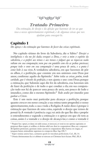 Pe. Afonso Rodrigues




                         Tratado Primeiro
       Da estimação, do desejo e da afeição que havemos de ter ao que
     toca a nosso aproveitamento espiritual, e de algumas coisas que nos
                           ajudam para consegui-lo.

Capítulo I
Do apreço e da estimação que havemos de fazer das coisas espirituais.

   No capítulo sétimo do livro da Sabedoria, diz o Sábio:6 Desejei a
inteligência e ela me foi dada; evoquei a Deus, e veio a mim o espírito da
sabedoria, e a preferi aos reinos e aos tronos e julguei que as riquezas nada
valiam em sua comparação; nem pus em paralelo com ela as pedras preciosas;
porque todo o ouro em sua comparação é uma pouca de areia, e a prata é
como lodo à sua vista. A verdadeira sabedoria, em que havemos de pôr
os olhos, é a perfeição, que consiste em nos unirmos com Deus por
amor, conforme aquilo do Apóstolo:7 Sobre todas as coisas, porém, tende
caridade, que é vínculo da perfeição, e nos ajunta e une com Deus; porque
a estimação, que Salomão aqui diz fez da sabedoria, essa havemos nós
de fazer da perfeição e de tudo o que conduz a ela; em sua compara-
ção tudo nos há de parecer uma pouca de areia, um pouco de lodo e
imundice, como diz o mesmo Apóstolo:8 Tudo avalio por imundice para
ganhar a Cristo.
   Este é um meio mui particular para alcançar a perfeição, porque
quanto crescer em nosso coração a sua estima tanto progredirá o nosso
aproveitamento, toda a casa e toda a Religião. A razão disso é,porque à
estimação que fazemos de uma coisa, equivale o desejo que temos de
possuí-la. A vontade é potência cega; vai atrás do que lhe dita e propõe
o entendimento; e segundo a estimação e o apreço em que ele tem as
coisas, assim é a vontade e o desejo de alcançá-las; e como a vontade é
6
   Propter hoc optavi, et datus est mihi sensus, et invocavi, et venit in me spiritus sapientiæ; et
præposui illam regnis, et sedibus, et divitias nihil esse duxi in conparatione illius; nec conparavi
illi lapidem pretiosum, quoniam omne aurum in conparatione illius harena est exigua, et
tanquam lutum æstimabitur argentum in conspectu illius. Sap.,VII, 7.
7
   Super ominia autem haec, caritatem quod est vinculum perfectionis. Col., III, 14.
8
   Omnia detrimentum feci et arbitror ut stercora ut Christum lucri faciam. Phil., III, 8.

                                                15
 