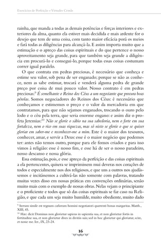 Exercícios de Perfeição e Virtudes Cristãs




rainha, que manda a todas as demais potências e forças interiores e ex-
teriores da alma, quanto ela estiver mais decidida e mais ardente for o
desejo que tem de uma coisa, com tanto maior eficácia porá os meios
e fará todas as diligências para alcançá-la. E assim importa muito que a
estimação e o apreço das coisas espirituais e do que pertence o nosso
aproveitamento seja grande, para que também seja grande a diligên-
cia em procurá-lo e consegui-lo, porque todas essas coisas costumam
correr igual paralelo.
   O que contrata em pedras preciosas, é necessário que conheça e
estime seu valor, sob pena de ser enganado; porque se não as conhe-
ce, nem as sabe estimar, trocará e venderá alguma pedra de grande
preço por coisa de mui pouco valor. Nosso contrato é em pedras
preciosas:9 É semelhante o Reino dos Céus a um negociante que procura boas
pérolas. Somos negociadores do Reinos dos Céus: é necessário que
conheçamos e estimemos o preço e o valor da mercadoria em que
contratamos, para que não sejamos enganados, trocando o ouro pelo
lodo e o céu pela terra, que seria enorme engano: e assim diz o pro-
feta Jeremias:10 Não se glorie o sábio na sua sabedoria, nem o forte em sua
fortaleza, nem o rico em suas riquezas, mas só nisto se glorie o que se quiser
gloriar em saber-me e reconhecer-me a mim. Este é o maior dos tesouros,
conhecer, amar, e servir a Deus: esse é o maior negócio que podemos
ter: antes não temos outro, porque para ele fomos criados e para isso
vimos à religião: esse é nosso fim, e esse há de ser o nosso paradeiro,
nosso descanso e nossa glória.
   Essa estimação, pois, e esse apreço da perfeição e das coisas espirituais
a ela pertencentes, quisera se imprimissem mui deveras nos corações de
todos e especialmente nos dos religiosos, e que uns a outros nos ajudás-
semos e incitássemos a cultivá-las não somente com palavras, tratando
muitas vezes disso em nossas práticas em convenções ordinárias, senão
muito mais com o exemplo de nossas obras. Nelas vejam o principiante
e o proficiente e todos que só das coisas espirituais se faz caso na Reli-
gião, e que cada um seja muito humilde, muito obediente, muito dado
9
   Iterum simile est regnum cælorum homini negotiatori quærenti bonas margaritas. Matth.,
XIII, 45.
10
    Hæc dicit Dominus non glorietur sapiens in sapientia sua, et non glorietur fortis in
fortitudine sua, et non glorietur dives in divitiis suis; sed in hoc glorietur qui gloriatur, scire,
et nosse me. Ier., IX, 23-24.

                                                 16
 