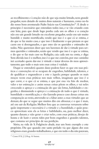 Pe. Afonso Rodrigues




ao recolhimento e à oração: não de que seja muito letrado, nem grande
pregador, nem dotado de outros dons naturais e humanos, como no-lo
diz nosso bem-aventurado Padre Inácio nas Constituições11. E desde o
principio é necessário que entendam todos isso, e se vão criando com
este leite, para que desde logo ponha cada um os olhos e o coração
não em sair grande letrado ou excelente pregador, senão em sair muito
humilde e muito mortificado, vendo que isso é o que cá se estima, e
do que se faz muito caso, e que isso é finalmente o que prezam os que
caem em si desenganados, e que estes são os queridos e estimados de
todos. Não queremos dizer que nos havemos de dar à virtude para ser-
mos queridos e estimados, senão que vendo que isso é o que se estima,
e do que se faz mais caso na Religião, caia cada um na conta, e diga:
Sem dúvida isso é o melhor, isso é o que me convém, por esse caminho
irei acertado: quero dar-me à virtude e tratar deveras do meu aprovei-
tamento, que tudo o mais sem essas coisas é vaidade.
   Daqui se entenderá quanto dano podem fazer os que em suas prá-
ticas e convenções só se ocupam de engenhos, habilidade, talentos, e
de qualificar e engrandecer a este e àquele; porque quando os mais
moços veem essas práticas nos mais velhos, imaginam que isso é o
que corre, e o que cá se estima, e que por essa via hão de medrar,
valer e ter estimação: e assim nessas coisas põem os olhos, e vai neles
crescendo o apreço e a estimação do que são letras, habilidades e en-
genho, e diminuindo o apreço e a estimação de tudo o que é virtude,
humildade e mortificação, e vão fazendo pouco caso dessas coisas em
comparação ao resto, atrevendo-se a faltar antes a essas virtudes que ao
demais; do que se segue que muitos dão em afrouxar, e o que é mais,
até em sair da Religião. Melhor fora que as conversas versassem sobre
quão importante e necessária é a virtude e a humildade, e quão pou-
co aproveitam sem ela as letras e habilidades, ou, para melhor dizer,
quanto danam; e não gerar e criar neles, com essas práticas, desejo de
honra e de luzir e serem tidos por bons engenhos e grandes talentos,
que costuma ser princípio de sua perdição.
   Súrio, na vida de S. Fulgêncio abade, traz um bom exemplo a este
propósito. Diz que quando este santo prelado via que alguns dos seus
religiosos eram grandes trabalhadores, e que em todo o dia não paravam,
11
     Const. P. X, § 2; Reg. 16 Summ.

                                       17
 