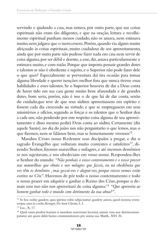 Exercícios de Perfeição e Virtudes Cristãs




servindo e ajudando a casa, mas notava, por outra parte, que nas coisas
espirituais não eram tão diligentes, e que na oração, leitura e recolhi-
mento espiritual punham menos cuidado, não os amava, nem estimava
muito, nem julgava que o merecessem. Porém, quando via algum muito
afeiçoado às coisas espirituais, muito cuidadoso de seu aproveitamento,
ainda que por outra parte não pudesse fazer nada em casa nem servir de
coisa alguma, por ser débil e doente, a esse, diz, amava particularmente e
estimava muito, e com razão. Porque que importa possuir grandes dotes
e talentos se não é obediente e sujeito, e o Superior não pode fazer dele
o que quer? Especialmente se porventura daí tira ocasião para tomar
alguma liberdade e querer isenções: melhor fora que nunca tivesse essas
habilidades e esses talentos. Se o Superior houvera de dar a Deus conta
de haver tido em sua casa gente muito bem afazendada e de grandes
dotes, bom seria; porém, não é isso o de que há de dar conta, senão
do cuidado,que teve de que seus súditos aproveitassem em espírito e
fossem cada dia crescendo na virtude, e que se empregassem em seus
ministérios e ofícios, segundo as forças e os talentos que o Senhor deu
a cada um, não perdendo por este respeito coisa alguma de seu aprovei-
tamento: e disso mesmo pedirá Deus conta ao súdito. Certamente (diz
aquele Santo), no dia do juízo nos não perguntarão o que lemos, mas o
que fizemos, nem se falámos bem, mas se honestamente vivemos12.
   Mandou Cristo nosso Redentor seus discípulos a pregar, e diz o
sagrado Evangelho que voltaram muito contentes e satisfeitos13, di-
zendo: Senhor, fizemos maravilhas e milagres, e até mesmos demônios
se nos sujeitavam, e nos obedeciam em vosso nome. Respondeu-lhes
o Senhor do mundo: “Não ponhais o vosso contentamento e o vosso prazer
nas maravilhas que obrais e nos milagres que fazeis, ou na obediência que
vos têm os demônios , mas gozai-vos e alegrai-vos, porque vossos nomes estão
escritos no Céu”. Havemos de pôr todo o nosso contentamento e todo
o nosso prazer em adquirir e ganhar o Reino dos Céus, porque o de-
mais sem isso não nos aproveitará de coisa alguma:14 “Que aproveita ao
homem ganhar todo o mundo com detrimento da sua alma?”.
12
   In hoc nolite gaudere, quia spiritus vobis subjiciuntur; gaudete autem, quod nomina vestra
scripta sunt in coelis; Kempis, De Imit Christi, I, 3.
13
   Luc., X, 17.
14
   Quid enim prodest homini si mundum universum lucretur, animæ vero suæ detrimentum
patiatur aut quam dabit homo commutationem pro anima sua. Matth., XVI. 26.

                                             18
 