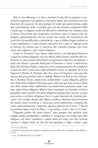 Pe. Afonso Rodrigues




   Pois se isso dizemos, e o diz o mesmo Cristo das ocupações e mi-
nistérios espirituais de ganhar e converter almas, que nem por isso nos
havemos de esquecer de nós, porque de nada nos aproveitarão, ainda
que convertamos todo o mundo, que será das demais ocupações? Não
é razão que o religioso ande tão absorto e embebido nos estudos, nem
se deixe levar tanto das ocupações exteriores, que se esqueça de seu
próprio aproveitamento, de sua oração do exame de consciência, do
exercício da mortificação e penitência, e que o último lugar tenham as
coisas espirituais, e o pior tempo seja para elas, e que se alguma coisa
se houver de deixar, seja o exercício das virtudes, porque isso seria
viver sem espírito, e não como religioso.
   Conta S. Doroteu15 que fizera enfermeiro a seu discípulo Dositeu,
o qual era muito diligente em seu oficio, tinha muito cuidado dos en-
fermos, as camas muito bem feitas, os aposentos mui bem arranjados, e
tudo mui limpo e asseado. Indo pois S. Doroteu a visitar a enfermaria,
disse-lhe Dositeu: Padre, a mim me vem um pensamento de vanglória,
o qual me diz: Como tens tudo perfeito! Como se agradará de ti teu
Superior! Porém, S. Doroteu lhe deu uma tal resposta, com que lhe
lançou do pensamento toda a vaidade. Muito serviçal te tens mostra-
do, ó Dositeu. Saíste muito bom enfermeiro e assaz diligente, porém
não saíste bom religioso. Procure, pois, cada um que não se possa dizer
isto dele: muito bom enfermeiro ou muito bom porteiro saíste, mas
não saíste bom religioso. Muito bom estudante ou letrado ou bom
pregador saíste, porém não bom religioso: porque não viemos cá para
isso, senão a ser bons religiosos. Isso é o que havemos de estimar, pro-
curar e ter sempre diante dos olhos: e todas as demais coisas havemos
de tomar como acessórias e como por acrescentamento a respeito do
nosso aproveitamento, conforme aquelas palavras de Cristo: 16 Buscai
em primeiro lugar o reino de Deus e a sua justiça, e tudo o mais se vos dará.
   Daqueles padres do ermo lemos17 que, porque não podiam estar
sempre lendo, meditando e orando, se ocupavam, no tempo que lhes
sobejava, em fazer cestinhos e outras obras de mãos por não estarem
ociosos, e alguns deles no fim do ano punham o fogo a tudo o que
15
   In Vita S. Dosithei.
16
   Quærite autem primum regnum, et justitiam ejus, et omnia hæc adicientur vobis. Matth.,
VI, 33.
17
   Cass., de abb Paul, lib. 10 cap. XIV.

                                           19
 