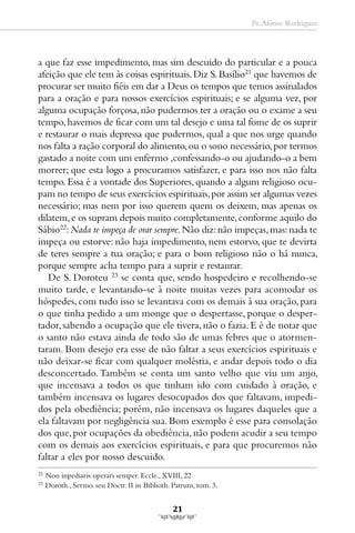 Pe. Afonso Rodrigues




a que faz esse impedimento, mas sim descuido do particular e a pouca
afeição que ele tem às coisas espirituais. Diz S. Basílio21 que havemos de
procurar ser muito fiéis em dar a Deus os tempos que temos assinalados
para a oração e para nossos exercícios espirituais; e se alguma vez, por
alguma ocupação forçosa, não pudermos ter a oração ou o exame a seu
tempo, havemos de ficar com um tal desejo e uma tal fome de os suprir
e restaurar o mais depressa que pudermos, qual a que nos urge quando
nos falta a ração corporal do alimento, ou o sono necessário, por termos
gastado a noite com um enfermo ,confessando-o ou ajudando-o a bem
morrer; que esta logo a procuramos satisfazer, e para isso nos não falta
tempo. Essa é a vontade dos Superiores, quando a algum religioso ocu-
pam no tempo de seus exercícios espirituais, por assim ser algumas vezes
necessário; mas nem por isso querem quem os deixem, mas apenas os
dilatem, e os supram depois muito completamente, conforme aquilo do
Sábio22: Nada te impeça de orar sempre. Não diz: não impeças, mas: nada te
impeça ou estorve: não haja impedimento, nem estorvo, que te devirta
de teres sempre a tua oração; e para o bom religioso não o há nunca,
porque sempre acha tempo para a suprir e restaurar.
   De S. Doroteu 23 se conta que, sendo hospedeiro e recolhendo-se
muito tarde, e levantando-se à noite muitas vezes para acomodar os
hóspedes, com tudo isso se levantava com os demais à sua oração, para
o que tinha pedido a um monge que o despertasse, porque o desper-
tador, sabendo a ocupação que ele tivera, não o fazia. E é de notar que
o santo não estava ainda de todo são de umas febres que o atormen-
taram. Bom desejo era esse de não faltar a seus exercícios espirituais e
não deixar-se ficar com qualquer moléstia, e andar depois todo o dia
desconcertado. Também se conta um santo velho que viu um anjo,
que incensava a todos os que tinham ido com cuidado à oração, e
também incensava os lugares desocupados dos que faltavam, impedi-
dos pela obediência; porém, não incensava os lugares daqueles que a
ela faltavam por negligência sua. Bom exemplo é esse para consolação
dos que, por ocupações da obediência, não podem acudir a seu tempo
com os demais aos exercícios espirituais, e para que procuremos não
faltar a eles por nosso descuido.
22
     Non inpediaris operari semper. Eccle., XVIII, 22
23
     Doroth., Sermo. seu Doctr. II in Biblioth. Patrum, tom. 3.


                                               21
 