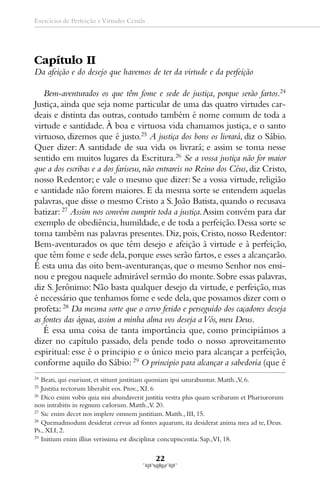 Exercícios de Perfeição e Virtudes Cristãs




Capítulo II
Da afeição e do desejo que havemos de ter da virtude e da perfeição

   Bem-aventurados os que têm fome e sede de justiça, porque serão fartos.24
Justiça, ainda que seja nome particular de uma das quatro virtudes car-
deais e distinta das outras, contudo também é nome comum de toda a
virtude e santidade. À boa e virtuosa vida chamamos justiça, e o santo
virtuoso, dizemos que é justo.25 A justiça dos bons os livrará, diz o Sábio.
Quer dizer: A santidade de sua vida os livrará; e assim se toma nesse
sentido em muitos lugares da Escritura.26 Se a vossa justiça não for maior
que a dos escribas e a dos fariseus, não entrareis no Reino dos Céus, diz Cristo,
nosso Redentor; e vale o mesmo que dizer: Se a vossa virtude, religião
e santidade não forem maiores. E da mesma sorte se entendem aquelas
palavras, que disse o mesmo Cristo a S. João Batista, quando o recusava
batizar: 27 Assim nos convém cumprir toda a justiça. Assim convém para dar
exemplo de obediência, humildade, e de toda a perfeição. Dessa sorte se
toma também nas palavras presentes. Diz, pois, Cristo, nosso Redentor:
Bem-aventurados os que têm desejo e afeição à virtude e à perfeição,
que têm fome e sede dela, porque esses serão fartos, e esses a alcançarão.
É esta uma das oito bem-aventuranças, que o mesmo Senhor nos ensi-
nou e pregou naquele admirável sermão do monte. Sobre essas palavras,
diz S. Jerônimo: Não basta qualquer desejo da virtude, e perfeição, mas
é necessário que tenhamos fome e sede dela, que possamos dizer com o
profeta: 28 Da mesma sorte que o cervo ferido e perseguido dos caçadores deseja
as fontes das águas, assim a minha alma vos deseja a Vós, meu Deus.
   É essa uma coisa de tanta importância que, como principiámos a
dizer no capítulo passado, dela pende todo o nosso aproveitamento
espiritual: esse é o principio e o único meio para alcançar a perfeição,
conforme aquilo do Sábio: 29 O principio para alcançar a sabedoria (que é
24
   Beati, qui esuriunt, et sitiunt justitiam quoniam ipsi saturabuntur. Matth.,V, 6.
25
   Justitia rectorum liberabit eos. Prov., XI. 6
26
   Dico enim vobis quia nisi abundaverit justitia vestra plus quam scribarum et Pharisæorum
non intrabitis in regnum cælorum. Matth.,V. 20.
27
   Sic enim decet nos implere omnem justitiam. Matth., III, 15.
28
   Quemadmodum desiderat cervus ad fontes aquarum, ita desiderat anima mea ad te, Deus.
Ps., XLI, 2.
29
   Initium enim illius verissima est disciplinæ concupiscentia. Sap.,VI, 18.

                                             22
 