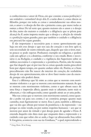 Pe. Afonso Rodrigues




o conhecimento e amor de Deus, em que consiste a nossa perfeição) é
um verdadeiro e entranhável desejo dela. E a razão disso é, como dizem os
filósofos, porque em todas as coisas e assinaladamente nas obras mo-
rais, o amor e o desejo do fim são a primeira causa, que move todas as
outras a obrar. De tal sorte que, quanto maiores são o amor e o desejo
do fim, tanto são maiores o cuidado e a diligência que se põem para
alcançá-lo. E assim importa muito que o desejo e a afeição da virtude
e a perfeição sejam grandes, para que também o cuidado e a diligência
em procurá-los sejam grandes.
   É tão importante e necessário para o nosso aproveitamento que
haja em nós esse desejo e que nos saia do coração e nos leve após si,
sem necessidade de outro estímulo, que, daquele que não o tiver, mui-
to pouco se pode esperar. Ponhamos exemplo no religioso, e poderá
cada um aplicar a si a doutrina, conforme o seu estado. Bom e neces-
sário é, na Religião, o cuidado e a vigilância dos Superiores sobre os
súditos; necessária é a repreensão e a penitência. Porém, não há muito
que fiar daquele que só por isso faz as coisas; quando muito, procederá
bem por algum tempo, em quanto andam sobre ele. Porém, se o bom
procedimento não lhe nascer do interior do coração, do verdadeiro
desejo de seu aproveitamento, não se deve fazer muito caso da emen-
da, porque não poderá durar.
   Essa é a diferença que há entre as coisas que se movem com movi-
mentos violentos e as que se movem com movimentos naturais. As que
se movem com movimentos violentos, como o que obram nasce de
uma força e impressão alheia, quanto mais se adiantam, tanto mais se
afrouxam, e vão enfraquecendo, como quando atirais ao ar uma pedra.
   Mas nas coisas que se movem com movimento natural, como quan-
do a pedra vai para seu centro, é ao contrário, porque quanto mais
caminha, mais ligeiramente se move. Essa é, pois, também a diferença
que vai dos que obram por temor da penitência e da repreensão – ou
porque os estão vendo, ou por outros respeitos humanos – aos que se
movem por amor da virtude e por desejo puro de agradar a Deus. A
emenda daqueles não dura mais que enquanto dura a repreensão e o
cuidado com que sobre eles se anda, e logo vai afrouxando. Isso, refere
S. Gregório, acontecia com sua tia Gordiana,30 a qual, repreendendo-a
30
     Greg. Hom. 38 in Evang.

                                   23
 
