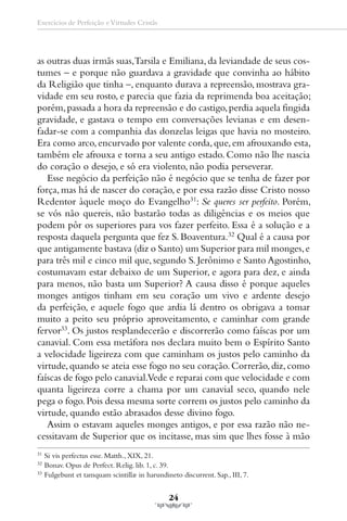 Exercícios de Perfeição e Virtudes Cristãs




as outras duas irmãs suas,Tarsila e Emiliana, da leviandade de seus cos-
tumes – e porque não guardava a gravidade que convinha ao hábito
da Religião que tinha –, enquanto durava a repreensão, mostrava gra-
vidade em seu rosto, e parecia que fazia da reprimenda boa aceitação;
porém, passada a hora da repreensão e do castigo, perdia aquela fingida
gravidade, e gastava o tempo em conversações levianas e em desen-
fadar-se com a companhia das donzelas leigas que havia no mosteiro.
Era como arco, encurvado por valente corda, que, em afrouxando esta,
também ele afrouxa e torna a seu antigo estado. Como não lhe nascia
do coração o desejo, e só era violento, não podia perseverar.
   Esse negócio da perfeição não é negócio que se tenha de fazer por
força, mas há de nascer do coração, e por essa razão disse Cristo nosso
Redentor àquele moço do Evangelho31: Se queres ser perfeito. Porém,
se vós não quereis, não bastarão todas as diligências e os meios que
podem pôr os superiores para vos fazer perfeito. Essa é a solução e a
resposta daquela pergunta que fez S. Boaventura.32 Qual é a causa por
que antigamente bastava (diz o Santo) um Superior para mil monges, e
para três mil e cinco mil que, segundo S. Jerônimo e Santo Agostinho,
costumavam estar debaixo de um Superior, e agora para dez, e ainda
para menos, não basta um Superior? A causa disso é porque aqueles
monges antigos tinham em seu coração um vivo e ardente desejo
da perfeição, e aquele fogo que ardia lá dentro os obrigava a tomar
muito a peito seu próprio aproveitamento, e caminhar com grande
fervor33. Os justos resplandecerão e discorrerão como faíscas por um
canavial. Com essa metáfora nos declara muito bem o Espírito Santo
a velocidade ligeireza com que caminham os justos pelo caminho da
virtude, quando se ateia esse fogo no seu coração. Correrão, diz, como
faíscas de fogo pelo canavial.Vede e reparai com que velocidade e com
quanta ligeireza corre a chama por um canavial seco, quando nele
pega o fogo. Pois dessa mesma sorte correm os justos pelo caminho da
virtude, quando estão abrasados desse divino fogo.
   Assim o estavam aqueles monges antigos, e por essa razão não ne-
cessitavam de Superior que os incitasse, mas sim que lhes fosse à mão
31
     Si vis perfectus esse. Matth., XIX, 21.
32
     Bonav. Opus de Perfect. Relig. lib. 1, c. 39.
33
     Fulgebunt et tamquam scintillæ in harundineto discurrent. Sap., III, 7.


                                                24
 