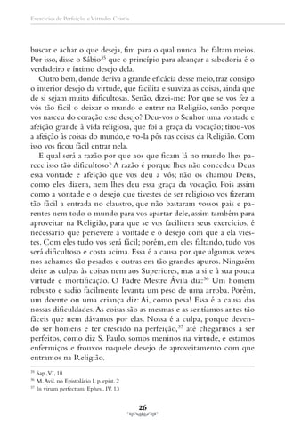 Exercícios de Perfeição e Virtudes Cristãs




buscar e achar o que deseja, fim para o qual nunca lhe faltam meios.
Por isso, disse o Sábio35 que o princípio para alcançar a sabedoria é o
verdadeiro e íntimo desejo dela.
   Outro bem, donde deriva a grande eficácia desse meio, traz consigo
o interior desejo da virtude, que facilita e suaviza as coisas, ainda que
de si sejam muito dificultosas. Senão, dizei-me: Por que se vos fez a
vós tão fácil o deixar o mundo e entrar na Religião, senão porque
vos nasceu do coração esse desejo? Deu-vos o Senhor uma vontade e
afeição grande à vida religiosa, que foi a graça da vocação; tirou-vos
a afeição às coisas do mundo, e vo-la pôs nas coisas da Religião. Com
isso vos ficou fácil entrar nela.
   E qual será a razão por que aos que ficam lá no mundo lhes pa-
rece isso tão dificultoso? A razão é porque lhes não concedeu Deus
essa vontade e afeição que vos deu a vós; não os chamou Deus,
como eles dizem, nem lhes deu essa graça da vocação. Pois assim
como a vontade e o desejo que tivestes de ser religioso vos fizeram
tão fácil a entrada no claustro, que não bastaram vossos pais e pa-
rentes nem todo o mundo para vos apartar dele, assim também para
aproveitar na Religião, para que se vos facilitem seus exercícios, é
necessário que persevere a vontade e o desejo com que a ela vies-
tes. Com eles tudo vos será fácil; porém, em eles faltando, tudo vos
será dificultoso e costa acima. Essa é a causa por que algumas vezes
nos achamos tão pesados e outras em tão grandes apuros. Ninguém
deite as culpas às coisas nem aos Superiores, mas a si e à sua pouca
virtude e mortificação. O Padre Mestre Ávila diz:36 Um homem
robusto e sadio facilmente levanta um peso de uma arroba. Porém,
um doente ou uma criança diz: Ai, como pesa! Essa é a causa das
nossas dificuldades. As coisas são as mesmas e as sentíamos antes tão
fáceis que nem dávamos por elas. Nossa é a culpa, porque deven-
do ser homens e ter crescido na perfeição,37 até chegarmos a ser
perfeitos, como diz S. Paulo, somos meninos na virtude, e estamos
enfermiços e frouxos naquele desejo de aproveitamento com que
entramos na Religião.
35
     Sap.,VI, 18
36
     M. Avil. no Epistolário I. p. epist. 2
37
     In virum perfectum. Ephes., IV, 13


                                              26
 