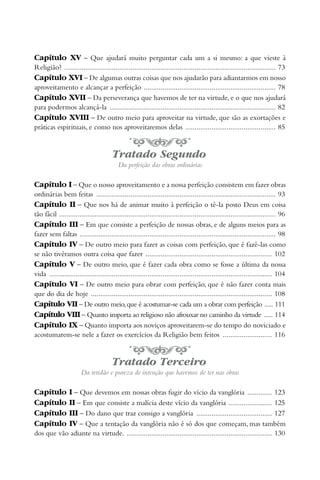 Capítulo XV – Que ajudará muito perguntar cada um a si mesmo: a que vieste à
Religião? ................................................................................................................ 73
Capítulo XVI – De algumas outras coisas que nos ajudarão para adiantarmos em nosso
aproveitamento e alcançar a perfeição ...................................................................... 78
Capítulo XVII – Da perseverança que havemos de ter na virtude, e o que nos ajudará
para podermos alcançá-la ........................................................................................ 82
Capítulo XVIII – De outro meio para aproveitar na virtude, que são as exortações e
práticas espirituais, e como nos aproveitaremos delas ................................................ 85


                                        Tratado Segundo
                                          Da perfeição das obras ordinárias

Capítulo I – Que o nosso aproveitamento e a nossa perfeição consistem em fazer obras
ordinárias bem feitas ............................................................................................... 93
Capítulo II – Que nos há de animar muito à perfeição o tê-la posto Deus em coisa
tão fácil ................................................................................................................... 96
Capítulo III – Em que consiste a perfeição de nossas obras, e de alguns meios para as
fazer sem faltas ........................................................................................................ 98
Capítulo IV – De outro meio para fazer as coisas com perfeição, que é fazê-las como
se não tivéramos outra coisa que fazer ................................................................... 102
Capítulo V – De outro meio, que é fazer cada obra como se fosse a última da nossa
vida ...................................................................................................................... 104
Capítulo VI – De outro meio para obrar com perfeição, que é não fazer conta mais
que do dia de hoje ................................................................................................ 108
Capítulo VII – De outro meio, que é acostumar-se cada um a obrar com perfeição ..... 111
Capítulo VIII – Quanto importa ao religioso não afrouxar no caminho da virtude ..... 114
Capítulo IX – Quanto importa aos noviços aproveitarem-se do tempo do noviciado e
acostumarem-se nele a fazer os exercícios da Religião bem feitos .......................... 116


                                        Tratado Terceiro
                       Da retidão e pureza de intenção que havemos de ter nas obras

Capítulo         I – Que devemos em nossas obras fugir do vício da vanglória ............. 123
Capítulo         II – Em que consiste a malícia deste vício da vanglória ....................... 125
Capítulo         III – Do dano que traz consigo a vanglória ........................................ 127
Capítulo         IV – Que a tentação da vanglória não é só dos que começam, mas também
dos que vão adiante na virtude. ............................................................................. 130
 