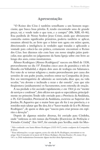 Pe. Afonso Rodrigues




                                Apresentação
   “O Reino dos Céus é também semelhante a um homem nego-
ciante, que busca boas pérolas. E, tendo encontrado uma de grande
preço, vai, e vende tudo o que tem, e a compra” (Mt. XIII, 45-46).
Essa parábola de Nosso Senhor Jesus Cristo, ainda que obviamente
contenha outros significados primários, poderia também se aplicar,
ousamos afirmá-lo, ao livro que o leitor tem agora em mãos: quem,
direcionando a inteligência às verdades aqui tratadas e aplicando a
vontade para colocá-las em prática, certamente encontrará o Reino
dos Céus. Isso dizemos não com base em nosso simples juízo parti-
cular, mas apoiados no julgamento da Santa Igreja sobre este livro ao
longo dos anos, como mostraremos.
   Afonso Rodrigues (Alonso Rodríguez)1 nasceu em Abril de 1538,
provavelmente no dia 152. Estudou cinco anos de gramática e três de
filosofia em Valladolid, e depois dois anos de teologia em Salamanca.
Fez voto de se tornar religioso e, muito provavelmente por causa dos
sermões de um padre jesuíta, resolveu entrar na Companhia de Jesus.
Em seu interrogatório de admissão ao noviciado, disse que, na vida
secular, “era devoto e inclinado a rezar e dar esmola”, mas que não
freqüentava (assiduamente) os Sacramentos, nem entendia de oração.
   A sua piedade o fez ascender rapidamente, e em 1564 já era “mestre
de noviços e confessor”, dois ofícios nos quais se especializou, principal-
mente no primeiro. Tendo sido enviado para a Província da Andaluzia,
o Pe. Gil González, Provincial da Andaluzia, escreveu ao Superior dos
Jesuítas, Pe. Aquaviva que o maior bem que ele fez à sua província, e o
remédio mais salutar que lhe deu, foi o “haver trazido de lá o Pe. Afonso
Rodrigues”, de quem se dizia que “nasceu para criar pessoas em espí-
rito e devoção”.
   Depois de algumas missões diversas, foi enviado para Córdoba,
onde “ordenou os três tomos das Virtudes [Exercícios de Perfeição e
Virtudes Cristãs]”. Em 1607, foi enviado para Sevilha, onde foi Mes-
1
  Não confundir com Santo Afonso Rodrigues (1532-1617), irmão coadjutor da Companhia
de Jesus.
2
  Essas informações e as que seguem, acerca da vida do Pe. Rodrigues, encontram-se no
artigo Tercer Centenário de la muerte del P. Alonso Rodríguez, Revista Razón y Fé, tomo 44, p.
141 e ss. Dele traduziremos livremente alguns trechos desta Apresentação.

                                              7
 