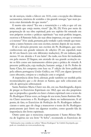 Exercícios de Perfeição e Virtudes Cristãs




tre de noviços, vindo a falecer em 1616, com a recepção dos últimos
sacramentos, inteireza de sentidos e tão grande sossego, “que mais pa-
recia estar dormindo do que morto”.
   E morto não estava! “Eu sou a ressurreição e a vida; o que crê em
mim, ainda que esteja morto, viverá” (Jo, XI, 25). Vivia por meio da
perpetuação de sua obra espiritual, pois seu espírito foi retratado em
seus próprios escritos e práticas espirituais: “sua mais perfeita imagem,
escreveu o P. Antonio Solis, são suas obras impressas, em que se retratou
a si mesmo”.Vive ainda, portanto, pela verdade e pela virtude que trans-
mitiu a tantos homens com seus escritos, mesmo depois de sua morte.
   É tal a devoção presente nos escritos do Pe. Rodrigues, que estes
conheceram um grande número de edições: 25 em espanhol, mais
de 60 em francês (em sete diferentes traduções), 20 em italiano, pelo
menos 10 em alemão e 8 em latim3. Ao todo, seu livro foi traduzido
em pelo menos 22 línguas, um atestado de sua grande aceitação en-
tre os fiéis como um instrumento efetivo para a prática de virtude. A
presente publicação, cuja tradução, bastante antiga, é de Fr. Pedro de
Santa Clara, foi composta com base na 3ª edição do livro publicada
pela editora portuguesa União Gráfica, em 1927; em alguns (poucos)
casos obscuros, cotejou-se a tradução com o original.
   A importância deste livro, ademais, pode também ser medida pelas
recomendações que a ele deram os Santos, que nele colocaram um
selo de aprovação sobrenatural.
   Santo Antônio Maria Claret nos diz, em sua Autobiografia, depois
de pregar os Exercícios Espirituais em 1862, que um dos propósitos
que se propunha a guardar era fazer a leitura espiritual com o texto do
Pe. Rodrigues.Várias vezes, ao longo de seu texto, Santo Antônio Ma-
ria Claret menciona o Pe. Rodrigues, direta ou indiretamente. A tal
ponto, de fato, os Exercícios de Perfeição do Pe. Rodrigues influen-
ciaram o santo, que ele chega a transcrever o texto do Pe. Rodrigues
praticamente ipsis litteris em algumas ocasiões, como quando fala da
importância dos livros espirituais.
   Outro santo que o menciona expressamente é Santo Afonso Ma-
ria de Ligório; no seu livro “A Selva”, recomenda os Exercícios de
3
  Informações essas contidas no verbete “Alonso Rodriguez” da Catholic Encyclopedia, que
pode ser consultada em www.newadvent.org.

                                             8
 