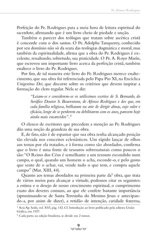 Pe. Afonso Rodrigues




Perfeição do Pe. Rodrigues para a meia hora de leitura espiritual do
sacerdote, afirmando que é um livro cheio de piedade e unção.
   Também o parecer dos teólogos que tratam sobre ascética cristã
é concorde com o dos santos. O Pe. Adolphe Tanquerey, conhecido
por seu domínio não só da seara das teologias dogmática e moral, mas
também da espiritualidade, afirma que a obra do Pe. Rodrigues é ex-
celente, ressaltando, sobretudo, sua praticidade. O Pe. A. Royo Marín,
que escreveu um importante livro acerca da perfeição cristã, também
enaltece o livro do Pe. Rodrigues.
   Por fim, de tal maneira este livro do Pe. Rodrigues merece enalte-
cimento, que sua obra foi referenciada pelo Papa Pio XI, na Encíclica
Unigenitus Dei, que discorre sobre os critérios que devem inspirar a
formação do clero regular. Nela se diz:
          “Leiam-se e considerem-se os utilíssimos escritos de S. Bernardo, do
          Seráfico Doutor S. Boaventura, de Afonso Rodrigues e dos que, em
          cada família religiosa, brilharam na arte de dirigir almas, cujo valor e
          eficácia, longe de se perderem ou debilitarem com os anos, parecem hoje
          ainda mais encarecidos”.4
   O elenco de escritores que precedem a menção ao Pe. Rodrigues
dão uma noção da grandeza de sua obra.
   E, de fato, não é de espantar que sua obra tenha alcançado posição
tão elevada nos conceitos eclesiásticos. Um rápido lançar de olhos
aos temas por ela tratados, e à forma como são abordados, confirma
que o livro é uma fonte de tesouros sobrenaturais como poucos o
são: “O Reino dos Céus é semelhante a um tesouro escondido num
campo, o qual, quando um homem o acha, esconde-o, e pelo gosto
que sente de o achar, vai, vende tudo o que tem, e compra aquele
campo” (Mat. XIII, 44).
   Quanto aos temas abordados na primeira parte da5 obra, que trata
de vários meios para alcançar a virtude, podemos citar os seguintes:
a estima e o desejo de nosso crescimento espiritual, o cumprimento
exato dos deveres comuns, ao que ele confere bastante importância
(aproximando-se de Santa Teresinha do Menino Jesus e antecipan-
do-a, por assim de dizer), a retidão de intenção, caridade fraterna,
4
  Acta Ap. Sedis, vol. XVI, pág. 142. Cf. Introdução ao livro publicado pela editora União
Gráfica, em 1927.
5
  Cada parte, na edição brasileira, se divide em 2 tomos.

                                              9
 
