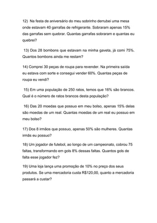 12) Na festa de aniversário do meu sobrinho derrubei uma mesa
onde estavam 40 garrafas de refrigerante. Sobraram apenas 15%
das garrafas sem quebrar. Quantas garrafas sobraram e quantas eu
quebrei?
13) Dos 28 bombons que estavam na minha gaveta, já comi 75%.
Quantos bombons ainda me restam?
14) Comprei 30 peças de roupa para revender. Na primeira saída
eu estava com sorte e consegui vender 60%. Quantas peças de
roupa eu vendi?
15) Em uma população de 250 ratos, temos que 16% são brancos.
Qual é o número de ratos brancos desta população?
16) Das 20 moedas que possuo em meu bolso, apenas 15% delas
são moedas de um real. Quantas moedas de um real eu possuo em
meu bolso?
17) Dos 8 irmãos que possuo, apenas 50% são mulheres. Quantas
irmãs eu possuo?
18) Um jogador de futebol, ao longo de um campeonato, cobrou 75
faltas, transformando em gols 8% dessas faltas. Quantos gols de
falta esse jogador fez?
19) Uma loja lança uma promoção de 10% no preço dos seus
produtos. Se uma mercadoria custa R$120,00, quanto a mercadoria
passará a custar?
 