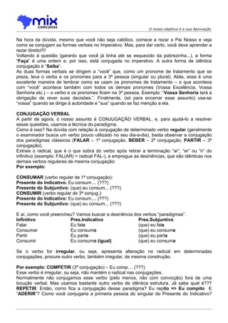 O nosso objetivo é a sua Aprovação


Na hora da dúvida, mesmo que você não seja católico, comece a rezar o Pai Nosso e veja
como se conjugam as formas verbais no Imperativo. Mas, para dar certo, você deve aprender a
rezar direito!!!!
Voltando à questão (garanto que você já tinha até se esquecido da pobrezinha...), a forma
“Faça” é uma ordem e, por isso, está conjugada no imperativo. A outra forma de idêntica
conjugação é “Saiba”.
As duas formas verbais se dirigem a “você” que, como um pronome de tratamento que se
preza, leva o verbo e os pronomes para a 3ª pessoa (singular ou plural). Aliás, essa é uma
excelente maneira de lembrar como se usam os pronomes de tratamento – o que acontece
com “você” acontece também com todos os demais pronomes (Vossa Excelência, Vossa
Senhoria etc.) – o verbo e os pronomes ficam na 3ª pessoa. Exemplo: “Vossa Senhoria terá a
obrigação de rever suas decisões.”. Finalmente, (só para encerrar esse assunto) usa-se
“vossa” quando se dirige à autoridade e “sua” quando se faz menção a ela.

CONJUGAÇÃO VERBAL
A partir de agora, o nosso assunto é CONJUGAÇÃO VERBAL, e, para ajudá-lo a resolver
essas questões, usamos a técnica do paradigma.
Como é isso? Na dúvida com relação à conjugação de determinado verbo regular (geralmente
o examinador busca um verbo pouco utilizado no seu dia-a-dia), basta observar a conjugação
dos paradigmas clássicos (FALAR – 1ª conjugação, BEBER – 2ª conjugação, PARTIR – 3ª
conjugação).
Extraia o radical, que é o que sobra do verbo após retirar a terminação “ar”, “er” ou “ir” do
infinitivo (exemplo: FAL(AR) = radical FAL-), e empregue as desinências, que são idênticas nos
demais verbos regulares de mesma conjugação:
Por exemplo:

CONSUMAR (verbo regular de 1ª conjugação):
Presente do Indicativo: Eu consum.... (???)
Presente do Subjuntivo: (que) eu consum... (???)
CONSUMIR (verbo regular de 3ª conjug.):
Presente do Indicativo: Eu consum.... (???)
Presente do Subjuntivo: (que) eu consum... (???)

E aí, como você preencheu? Vamos buscar a desinência dos verbos “paradigmas”.
Infinitivo              Pres.Indicativo                Pres.Subjuntivo
Falar                   Eu falo                        (que) eu fale
Consumar                Eu consumo                     (que) eu consume
Partir                  Eu parto                       (que) eu parta
Consumir                Eu consumo (igual)             (que) eu consuma

Se o verbo for irregular, ou seja, apresenta alteração no radical em determinadas
conjugações, procure outro verbo, também irregular, de mesma construção.

Por exemplo: COMPETIR (3ª conjugação) – Eu comp.... (???)
Esse verbo é irregular, ou seja, não mantém o radical nas conjugações.
Normalmente não conjugamos esse verbo (pelo menos, não com convicção) fora de uma
locução verbal. Mas usamos bastante outro verbo de idêntica estrutura. Já sabe qual é???
REPETIR. Então, como fica a conjugação desse paradigma? Eu repito => Eu compito E
“ADERIR”? Como você conjugaria a primeira pessoa do singular do Presente do Indicativo?
 