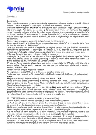 O nosso objetivo é a sua Aprovação


Gabarito: A

Comentário.
Essa questão apresenta um erro de regência, mas quem quisesse acertar a questão deveria
“tampar o nariz” e “engolir” a preposição da primeira lacuna como correta.
1ª lacuna: Termo regente: situar-se, na acepção de “estar localizado”, rege a preposição em, e
não a preposição “a”, como apresentado pelo examinador. Como em nenhuma das opções
vimos o respeito à sintaxe original do verbo, vamos relevar o erro, empregar a preposição “a” e
continuar a análise (É assim que se faz prova. Não adianta “brigar” com a banca no momento
em que se faz a prova: tente acertar a questão; se errar, a briga começa na segunda-feira, com
os recursos).
Termo regido: margens, que aceita artigo definido feminino plural.
Assim, considerando a hipótese de ser empregada a preposição “a”, a construção seria “que
se situa às margens do rio Paraguai”.
Uma boa maneira de lembrar a regência de alguns verbos. Os que indicam movimento,
normalmente apresentam a preposição “a” (chegar a, ir a, dirigir-se a), enquanto que os
indicativos de “situação estática” regem preposição “em” (situar em, morar em, residir em).
2ª lacuna: Ao se indicar tempo futuro ou distância, usa-se a
preposição “a” (como em “A dez minutos do fim do jogo [idéia futura], ele fez o gol” ou “Minha
casa fica a 3km do centro da cidade [distância].”). Assim, a lacuna será preenchida como: “...e
a uma distância de 420 quilômetros de Campo Grande”.
3ª lacuna: Termo regente: dispostos, que exige a preposição “a” (Alguém está disposto a
alguma coisa). Termo regido: pescar, que, por ser um verbo, não admite artigo definido
feminino. Não há crase:
“recebe turistas sempre dispostos a pescar”.
As opções são: às (aghhhh...), a, a. Resposta correta é a letra (A).
Em tempo, veja o que diz o Dicionário Prático de Regência Verbal, de Celso Luft, sobre o verbo
situar:
TDI [verbo transitivo direto e indireto]: situá-lo em, entre...TDpI
[verbo transitivo direto (pronominal) e indireto] situar-se em, entre... Colocar(-se); pôr(-se):
situar as coisas no seu devido lugar. Situar(-se) alguém entre os cidadãos mais conceituados.
Situar(-se) em determinadas condições.
Construir, edificar (em lugar próprio ou escolhido) (TDI); estar edificado ou localizado (TDpI):
Situar(-se) uma casa numa esquina, entre árvores, entre dois edifícios, ... Dispor(-se)
geograficamente Essa última acepção foi a empregada na questão. Percebe-se,portanto, que o
verbo transitivo direto (pronominal) e indireto rege a preposição em.

22 - (TRT 22ª Região – Analista Judiciário / Novembro 2004)
Quanto ao uso, ou não, do sinal de crase, a frase inteiramente correta é:
(A) Acaba de chegar a América um grupo de sudaneses, à que se darão diferentes destinos,
certamente à revelia desses jovens, que chegaram como refugiados.
(B) O autor supõe que, tendo em vista à quantidade de leis às quais deverão obediência, os
jovens refugiados passarão por poucas e boas, até a completa adaptação.
(C)) As normas da tribo, às quais faz o autor referência, são poucas e implícitas, visam à boa
prática de valores consensuais, e não a uma mera catalogação de obrigações.
 (D) A angústia a que submeteremos esses jovens dever-se-á não apenas à essa quantidade
de leis, mas sobretudo à maneira artificial pela qual pretendem aplicar-se à realidade.
(E) Quando à cada nova obrigação miúda corresponder uma nova norma, não haverá como
pôr termo a inchação dos códigos, à uma sempre crescente lengalenga de leis.
 