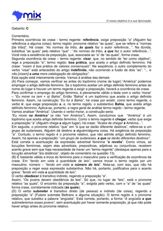 O nosso objetivo é a sua Aprovação


Gabarito: C

Comentário.
Primeira ocorrência de crase - termo regente: referência, exige preposição “a” (Alguém faz
referência a alguma coisa); termo regido: pronome relativo “as quais”, que se refere a “normas
[da tribo]”. Há crase: “As normas da tribo, às quais faz o autor referência...”. Na dúvida,
substitua “as quais” pelo relativo “que” : “As normas da tribo, a que faz o autor referência...”.
Você nota a existência da preposição, que, associada ao “a” de “as quais”, forma crase.
Segunda ocorrência de crase – termo regente: visar, que, no sentido de “ter como objetivo”,
rege a preposição “a”; termo regido: boa prática, que aceita o artigo definido feminino. Há
crase: “visam à boa prática de valores consensuais”. Na seqüência, o outro complemento do
verbo “visar” está antecedido do artigo indefinido, não ocorrendo a fusão de dois “as”: “... e
não [visam] a uma mera catalogação de obrigações”.
Esta opção está inteiramente correta. Vamos à análise das demais:
(A) Para começar, vamos verificar se antes do topônimo (nome de lugar) “América” podemos
empregar o artigo definido feminino. Se o topônimo aceitar um artigo definido feminino antes do
nome do lugar e houver um termo regente a exigir a preposição, haverá a ocorrência de crase.
Para confirmar o emprego do artigo feminino, é plenamente válido o teste com o verbo ‘morar’
– “Eu morei na (em + a) Bahia”. Então “Bahia” é um topônimo que aceita o artigo definido
feminino. Assim, na construção “Eu fui à Bahia”, há crase por existir, como termo regente, o
verbo ir, que exige preposição a, e, no termo regido, o substantivo Bahia, que aceita artigo
definido feminino. Aplica-se, portanto, a regra geral de análise termo regido - termo regente.
Vamos analisar “América”. Usando o verbo morar, a construção seria:
“Eu morei na América” (e não “em América”). Assim, concluímos que “América” é um
topônimo que aceita artigo definido feminino. Como o termo regente é chegar, verbo que exige
a preposição “a” (Alguém chega a algum lugar), há crase: “Acaba de chegar à América...”.
Em seguida, o pronome relativo “que” em “à que se darão diferente destinos”, refere-se a um
grupo de sudaneses. Alguém dá destino a alguém/alguma coisa. Há exigência da preposição
“a”. Contudo, o termo regido é o pronome relativo, que não admite artigo definido feminino.
Assim, há apenas a preposição: “um grupo de sudaneses, a que se darão diferentes destinos”.
Está correta a acentuação da expressão adverbial feminina “à revelia”. Como vimos, as
locuções femininas, sejam elas adverbiais, prepositivas, adjetivas ou conjuntivas, recebem
acento grave sem que haja necessidade de haver um “termo regente” (destaque apenas para a
locução adverbial “à/a distância”, objeto de comentário na questão 13).
(B) É bastante válida a troca do feminino para o masculino para a verificação de ocorrência da
crase. Em “tendo em vista à quantidade de leis”, vamos trocar o termo regido por um
masculino: número – “tendo em vista o número de leis”. Nota-se, com isso, que não há
preposição a reger essa expressão substantiva. Não há, portanto, justificativa para o acento
grave: “tendo em vista a quantidade de leis”.
O verbo obedecer é transitivo indireto, regendo a preposição “a”.
Assim, “Os jovens devem obediência às leis”. Só que, no lugar de “leis”, está o pronome
relativo “as quais”. O encontro da preposição “a”, exigida pelo verbo, com o “a” de “as quais”
forma crase, corretamente indicada (às quais).
(D) O verbo submeter é transitivo direto (de pessoa) e indireto (de coisa), regendo a
preposição “a” (Fulano submete Beltrano a alguma situação). O termo regido é o pronome
relativo, que substitui a palavra “angústia”. Está correta, portanto, a forma “A angústia a que
submeteremos esses jovens”, sem acentuação por haver somente preposição, já que não pode
haver artigo antes do pronome relativo.
 